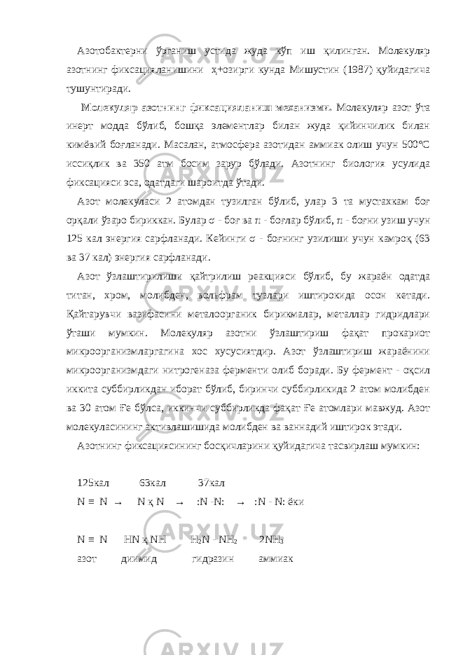 Азотобактерни ўрганиш устида жуда кўп иш қ или нган. Молекуляр азотнинг фиксацияланишини ҳ+озирги кунда Мишустин (1987) қуйидагича тушунтиради. Молекуляр азотнинг фиксацияланиш механизми. Молекуляр азот ўта инерт модда бўлиб, бошқа элементлар билан жуда қийинчилик билан кимёвий боғланади. Масалан, атмосфера азотидан аммиак олиш учун 500°С иссиқлик ва 350 атм босим зарур бўлади. Азотнинг биология усулида фиксацияси эса, одатдаги шароитда ўтади. Азот молекуласи 2 атомдан тузилган бўлиб, улар 3 та мустахкам боғ орқали ўзаро бириккан. Булар σ - боғ ва π - боғлар бўлиб, π - боғни узиш учун 125 кал энергия сарфланади. Кейинги σ - боғнинг узилиши учун камроқ (63 ва 37 кал) энергия сарфланади. Азот ўзлаштирилиши қайтрилиш реакцияси бўлиб, бу жараён одатда титан, хром, молибден, вольфрам тузлари иштирокида осон кетади. Қайтарувчи вазифасини металоорганик бирикмалар, металлар гидридлари ўташи мумкин. Молекуляр азотни ўзлаштириш фақат прокариот микроорганизмларгагина хос хусусиятдир. Азот ўзлаштириш жараёнини микроорганизмдаги нитрогеназа ферменти олиб боради. Бу фермент - оқсил иккита суббирликдан иборат бўлиб, биринчи суббирликида 2 атом молибден ва 30 атом Ғе бўлса, иккинчи суббирликда фақат Ғе атомлари мавжуд. Азот молекуласининг активлашишида молибден ва ваннадий иштирок этади. Азотнинг фиксациясининг босқичларини қуйидагича тасвирлаш мумкин: 125кал 63кал 37кал N ≡ N → N қ N → :N -N: → :N - N: ёки N ≡ N НN қ NH Н 2 N - NН 2 2NН 3 азот диимид гидразин аммиак 