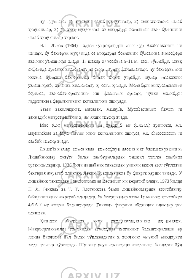 Бу группага: 1) витамин талаб қилувчилар, 2) аминокислота талаб қилувчилар, 3) ўз озиқ муҳ+итида оз миқдорда боғланган азот бўлиши н и талаб қилувчилар киради. Н.П. Львов (1964) подзол тупроқлардан янги тур Asotoabsortum ни топади, бу бактерия муҳ+итда оз миқдорда боғланган бўлсагина атмосфера азотини ўзлаштира олади. 1г шакар ҳ+исобига 9-11 мг азот тўплайди. Озиқ сифатида органик кислоталар ва спиртлардан фойдаланади. Бу бактерия яна иккита йўлдош бактериялар билан бирга учрайди. Булар глюкозани ўзлаштириб, органик кислоталар ҳ+осил қилади. Молибден микроэлементи берилса, азотобактерларнинг иш фаолияти ортади, чунки молибден гидрогенеза ферментин и нг активлигини оширади. Баъзи вакилларига, масалан, Az . agile , Mycobacterium flavum га ваннадий микроэлементи ҳ+ам яхши таъсир этади. Мис (Си) микроэлементи 1л сувда 5 мг (С uS О 4 ) эритилса, А z . Bejerinckiae ва Мус. flavum нинг активлигини оширса, Аz. сhroococcum га салбий таъсир этади. Лишайниклар томонидан атмосфера азотининг ўзлаштирилиши. Лишайниклар сувўти билан замбуруғлардан ташкил топган симбиоз организмлардир. 1936 йили лишайник танасидан учинчи вакил азот тўпловчи бактерия ажратиб олинган. Лекин Красильников бу фикрга қарши чиқади. У лишайник танасидан Pseudomonas ва Bacterium ни ажратиб олади. 1973 йилда П. А. Генкель ва Т. Т. Плотникова баъзи лишайниклардан азотобактер бейеринскияни ажратиб оладилар, бу бактериялар ҳ+ам 1г маннит ҳ+исобига 4,6-6-7 мг азотни ўзлаштиради. Генкель фикрини кўпчилик олимлар тан олишган. Қ ишлоқ хўжалиги учун азотфиксациянинг аҳ+амияти . Микроорганизмлар томонидан атмосфера азотининг ўзлаштирилиши ер юзида биологик йўл билан тўпланадиган ҳ+осилнинг умумий миқдорига катта таъсир кўрсатади. Шунинг учун атмосфера азотининг биологик йўл 