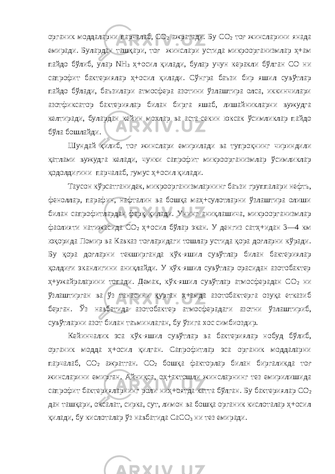 органик моддаларни парчалаб, СО 2 ажратади. Бу С О 2 тоғ жинсларини янада емиради. Булардан ташқари, тоғ жинслари устида микроорганизмлар ҳ+ам пайдо бўлиб, улар NН 3 ҳ+осил қилади, булар учун керакли бўлган СО ни сапрофит бактериялар ҳ+осил қилади. Сўнгра баъзи бир яшил сувўтлар пайдо бўлади, баъзилари атмосфера азотини ўзлаштира олса, иккинчилари азотфиксатор бактериялар билан бирга яшаб, лишайникларни вужудга келтиради, булардан кейин мохлар ва аста-секин юксак ўсимликлар пайдо бўла бошлайди. Шундай қилиб, тоғ жинслари емирилади ва тупроқнинг чириндили қатлами вужудга келади, чунки сапрофит микроорганизмлар ўсимликлар қодолдиғини парчалаб, гумус ҳ+осил қилади. Таусон кўрсатганидек, микроорганизмларнинг баъзи группалари нефть, феноллар, парафин, нафталин ва бошқа маҳ+сулотларни ўзлаштира олиши билан сапрофитлардан фарқ қилади. Унинг аниқлашича, микроорганизмлар фаолияти натижасида СО 2 ҳ+осил бўлар экан. У денгиз сатҳ+идан 3—4 км юқорида Помир ва Кавказ тоғларидаги тошлар устида қора доғларни кўради. Бу қора доғларни текширганда кўк-яшил сувўтлар билан бактериялар қолдиғи эканлигини аниқлайди. У кўк-яшил сувўтлар орасидан азотобактер ҳ+ужайраларини топади. Демак, кўк-яшил сувўтлар атмосферадан СО 2 ни ўзлаштирган ва ўз танасини қурган ҳ+амда азотобактерга озуқа етказиб берган. Ўз навбатида азотобактер атмосферадаги азотни ўзлаштириб, сувўтларни азот билан таъминлаган, бу ўзига хос симбиоздир. Кейинчалик эса кўк-яшил сувўтлар ва бактериялар нобуд бўлиб, органик модда ҳ+осил қилган. Сапрофитлар эса органик моддаларни парчалаб, СО 2 ажратган. СО 2 бошқа факторлар билан биргаликда тоғ жинсларини емирган. Айниқса, оҳ+актошли жинсларнинг тез емирилишида сапрофит бактерияларнинг роли ниҳ+оятда катта бўлган. Бу бактериялар СО 2 дан ташқари, оксалат, сирка, сут, лимон ва бошқа органик кислоталар ҳ+осил қилади, бу кислоталар ўз навбатида СаСО 3 ни тез емиради. 