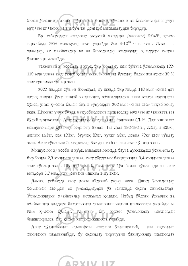 билан ўзлаштирилишини ўрганиш кишлоқ хўжалиги ва биология фани учун муҳ+им аҳ+амиятга эга бўлган долзарб масалалардан биридир. Ер қобиғидаги азотнинг умумий миқдори (массаси) 0,04%, ҳ+аво таркибида 78% молекуляр азот учрайди ёки 4-10 15 т га тенг. Лекин на одамлар, на ҳ+айвонлар ва на ўсимликлар молекуляр ҳ+олдаги азотни ўзлаштира олмайди. Тахминий ҳ+исобларга кўра, бир йилда ер юзи бўйича ўсимликлар 100- 110 млн тонна азот талаб қилар экан. Минерал ўғитлар билан эса атиги 30 % азот тупроққа тушар экан. 2000 йилдан сўнгги йилларда, ер юзида бир йилда 110 млн тонна дан ортиқ азотли ўғит ишлаб чиқарилса, ҳ+осилдорлик икки марта ортадиган бўлса, унда ҳ+осил билан бирга тупроқдан 200 млн тонна азот чиқиб кетар экан. Шунинг учун бунда микробиологик процесслар муҳ+им аҳ+амиятга эга бўлиб қолаверади. Азот тўпловчи бактериялар ёрдамида (Д. Н. Прянишников маълумотлари бўйича): беда бир йилда 1га ерда 150-160 кг, себарга 300кг, люпин 160кг, соя 100кг, бурчоқ 80кг, нўхат 60кг, ловия 70кг азот тўплар экан. Азот тўпловчи бактериялар 3кг дан то 5кг гача азот тўплар экан. Мишустин ҳ+исобига кўра, мамлакатимизда барча дуккакдош ўсимликлар бир йилда 2,3 миллион тонна, азот тўпловчи бактериялар 3,4 миллион тонна азот тўплар экан. Шундай қилиб, биологик йўл билан тўпланадиган азот миқдори 5,7 миллион тоннани ташкил этар экан. Демак, табиатда азот доим айланиб турар экан. Яшил ўсимликлар боғланган азотдан ва углеводлардан ўз танасида оқсил синтезлайди. Ўсимликларни ҳ+айвонлар истеъмол қилади. Нобуд бўлган ўсимлик ва ҳ+айвонлар қолдиғи бактериялар томонидан чириш процессига учрайди ва NH 3 ҳ+осил бўлади. NH 3 нинг бир қисми ўсимликлар томонидан ўзлаштирилса, бир қисми нитрификацияга учрайди. Азот тўпловчилар атмосфера азотини ўзлаштириб, яна оқсиллар синтезини таъминлайди, бу оқсиллар чиритувчи бактериялар томонидан 