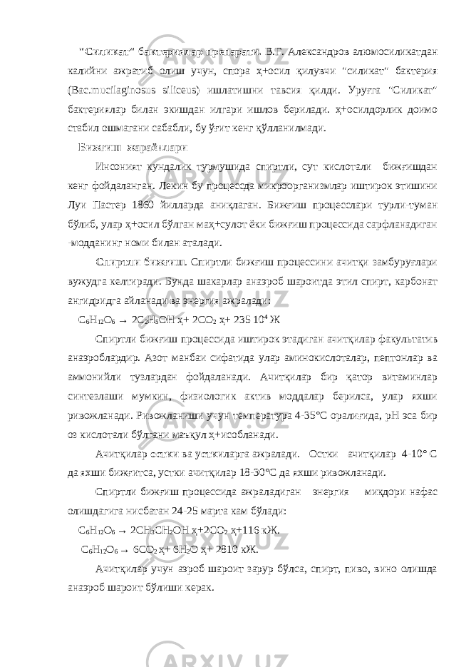 &#34;Силикат&#34; бактериялар препарати. В.Г. Александров алюмосиликатдан калийни ажратиб олиш учун, спора ҳ+осил қилувчи &#34;силикат&#34; бактерия (Вас.mucilaginosus siliceus) ишлатишни тавсия қилди. Уруғга &#34;Силикат&#34; бактериялар билан экишдан илгари ишлов берилади. ҳ+осилдорлик доимо стабил ошмагани сабабли, бу ўғит кенг қўлланилмади. Бижғиш жараёнлари Инсоният кундалик турмушида спиртли, сут кислотали бижғишдан кенг фойдаланган. Лекин бу процессда микроорганизмлар иштирок этишини Луи Пастер 1860 йилларда аниқлаган . Бижғиш процесслари турли-туман бўлиб, улар ҳ+осил бўлган маҳ+сулот ёки бижғиш процессида сарфланадиган -модданинг номи билан аталади. Спиртли бижғиш . Спиртли бижғиш процессини ачитқи замбуруғлари вужудга келтиради. Бунда шакарлар анаэроб шароитда этил спирт, карбонат а н гидридга айла н ади ва энергия ажралади: С 6 Н 12 О 6 → 2С 2 Н 5 ОН ҳ+ 2С О 2 ҳ+ 235 10 4 Ж Спиртли бижғ и ш процессида иштирок этадиган ачитқилар факультатив анаэроблардир. Азот манбаи сифатида улар аминокислоталар, пептонлар ва аммонийли тузлардан фойдаланади. Ачитқилар бир қатор витаминлар синтезлаши мумкин, физиологик актив моддалар берилса, улар яхши ривожланади. Ривожланиши учун температура 4-35°С оралиғида, рН эса бир оз кислотали бўлгани маъқул ҳ+исобланади. Ачитқилар остки ва устки ларга ажралади. Остки ачитқилар 4-10° С да яхши бижғитса, устки ачитқилар 18-30°С да яхши ривожланади. Спиртли бижғиш процессида ажраладиган энергия миқдори нафас олишдагига нисбатан 24-25 марта кам бўлади: С 6 Н 12 О 6 → 2СН 3 СН 2 ОН ҳ+ 2С О 2 ҳ+ 116 кЖ. С 6 Н 12 О 6 → 6СО 2 ҳ+ 6Н 2 О ҳ+ 2810 кЖ. Ачитқилар учун аэроб шароит зарур бўлса, спирт, пиво, вино олишда анаэроб шароит бўлиши керак. 