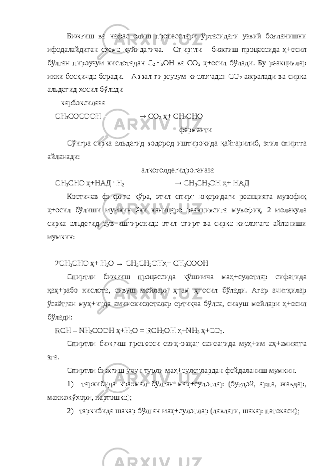 Бижғиш ва нафас олиш процесслари ўртасидаги узвий боғланишни ифодалайдиган схема қуйидагича. Спиртли бижғиш процессида ҳ+осил бўлган пироузум кислотадан С 2 Н 5 ОН ва С О 2 ҳ+осил бўлади. Бу реакциялар икки босқичда боради. Аввал п ироузум кислотадан СО 2 ажралади ва сирка альдегид хосил бўлади карбоксилаза СН 3 СОСООН    С О 2 ҳ+ СН 3 СНО ф ермен т и Сўнгра сирка альдегид водород иштирокида қайтарилиб, этил спиртга айланади: алкоголдегидрогеназа СН 3 СНО ҳ+ НАД . Н 2    СН 3 СН 2 ОН ҳ+ НАД Костичев фикрига кўра, этил спирт юқоридаги реакцияга мувофиқ ҳ+осил бўлиши мумкин ёки каницаро реакциясига мувофиқ, 2 молекула сирка альдегид сув иштирокида этил спирт ва сирка кислотага айланиши мумкин: 2СН 3 СНО ҳ+ Н 2 О → СН 3 СН 2 ОНҳ+ СН 3 СООН Спиртли бижғиш процессида қўшимча маҳ+сулотлар сифатида қаҳ+рабо кислота, сивуш мойлари ҳ+ам ҳ+осил бўлади. Агар ачитқилар ўсаётган муҳ+итда аминокислоталар ортиқча бўлса, сивуш мойлари ҳ+осил бўлади: R СН – N Н 2 СООН ҳ+ Н 2 О = R СН 2 ОН ҳ+ N Н 3 ҳ+ С O 2 . Спиртл и бижғиш процесси озиқ-овқат саноатида муҳ+им аҳ+амиятга эга. Спиртли бижғиш учун турли маҳ+сулотлардан фойдаланиш мумкин. 1) таркибида крахмал бўлган маҳ+сулотлар (буғдой, арпа, жавдар, маккажўхори, картошка); 2) таркибида шакар бўлган маҳ+сулотлар (лавлаги, шакар патокас и ); 