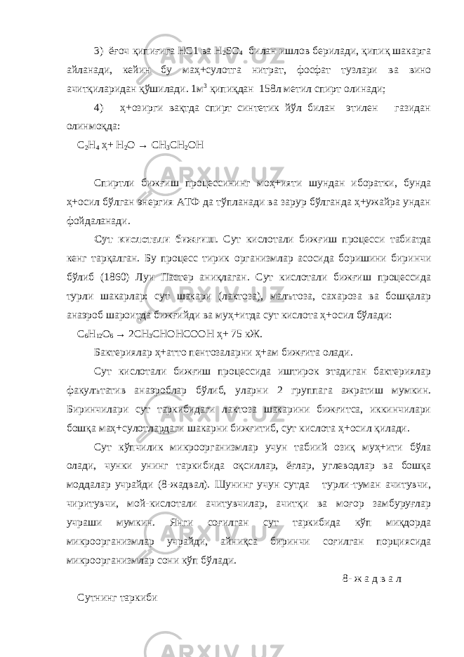 3) ёғоч қипиғига НС1 ва Н 2 S О 4 билан ишлов берилади, қипиқ шакарга айланади, кейин бу маҳ+сулотга нитрат, фосфат тузлари ва вино ачитқиларидан қўшилади. 1м 3 қипиқдан 158л метил спирт олинади; 4) ҳ+озирги вақтда спирт синтетик йўл билан этилен газидан олинмоқда: С 2 Н 4 ҳ+ Н 2 О → СН 3 СН 2 ОН Спиртли бижғиш процессининг моҳ+ияти шундан иборатки, бунда ҳ+осил бўлган энергия АТФ да тўпланади ва зарур бўлганда ҳ+ужайра ундан фойдаланади. Сут кислотали бижғиш . Сут кислотали бижғ и ш процесси табиатда кенг тарқалган. Бу процесс тирик организмлар асосида боришини биринчи бўлиб (1860) Луи Пастер аниқлаган. Сут кислотали бижғиш процессида турли шакарлар: сут шакари (лактоза), малътоза, сахароза ва бошқалар анаэроб шароитда бижғийди ва муҳ+итда сут кислота ҳ+осил бўлади: С 6 Н 12 О 6 → 2СН 3 СНОНСООН ҳ+ 75 кЖ. Бактериялар ҳ+атто пентозаларни ҳ+ам бижғита олади. Сут кислотали бижғиш процессида иштирок этадиган бактериялар факулътатив анаэроблар бўлиб, уларни 2 группага ажратиш мумкин. Биринчилари сут таркибидаги лактоза шакарини бижғитса, иккинчилари бошқа маҳ+сулотлардаги шакарни бижғитиб, сут кислота ҳ+осил қилади. Сут кўпчилик микроорганизмлар учун табиий озиқ муҳ+ити бўла олади, чунки унинг таркибида оқсиллар, ёғлар, углеводлар ва бошқа моддалар учрайди (8-жадвал). Шунинг учун сутда турли-туман ачитувчи, чиритувчи, мой-кислотали ачитувчилар, ачитқи ва моғор замбуруғлар учраши мумкин. Янги соғилган сут таркибида кўп миқдорда микроорганизмлар учрайди, айниқса биринчи соғилган порциясида микроорганизмлар сони кўп бўлади. 8- ж а д в а л Сутнинг таркиби 