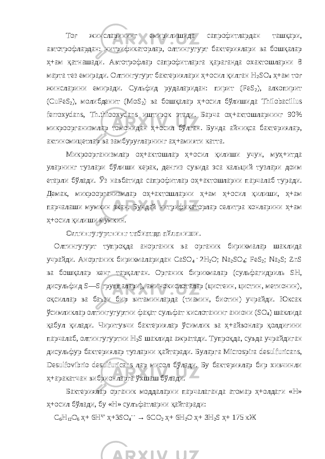 Тоғ жинслари н инг емирилишида сапрофитлардан ташқари, автотрофлардан: нитрификаторлар, олтингугурт бактериялари ва бошқалар ҳ+ам қатнашади. Автотрофлар сапрофитларга қараганда охактошларни 8 марта тез емиради. Олтингугурт бактериялари ҳ+осил қилган Н 2 SO 4 ҳ+ам тоғ жинсларини емиради. Сульфид рудаларидан: пирит (FeS 2 ), алкопирит (CuFeS 2 ), молибденит (МоS 2 ) ва бошқалар ҳ+осил бўлишида Thilobacillus ferroxydans, Th.thiooxydans иштирок этади. Барча оҳ+актошларнинг 90% микроорганизмлар томонидан ҳ+осил бўлган. Бунда айниқса бактериялар, актиномицетлар ва замбуруғларнинг аҳ+амияти катта. Микроорганизмлар оҳ+актошлар ҳ+осил қилиши учун, муҳ+итда уларнинг тузлари бўлиши керак, денгиз сувида эса кальций тузлари доим етарли бўлади. Ўз навбатида сапрофитлар оҳ+актошларни парчалаб туради. Демак, микроорганизмлар оҳ+актошларни ҳ+ам ҳ+осил қилиши, ҳ+ам парчалаши мумкин экан. Бундай нитрификаторлар селитра конларини ҳ+ам ҳ+осил қилиши мумкин. Олтингугуртнинг табиатда айланиши . Олтингугурт тупроқда анорганик ва органик бирикмалар шаклида учрайди. Анорганик бирикмаларидан СаSO 4 . 2Н 2 О; Nа 2 SO 4 ; FeS 2 ; Na 2 S; ZnS ва бошқалар кенг тарқалган. Органик бирикмалар (сульфагидриль SН, дисульфид S—S группалари), аминокислоталар (цистеин, цистин, метионин), оқсиллар ва баъзи бир витаминларда (тиамин, биотин) учрайди. Юксак ўсимликлар олтингугуртни фақат сульфат кислотанинг аниони (SO 4 ) шаклида қабул қилади. Чиритувчи бактериялар ўсимлик ва ҳ+айвонлар қолдиғини парчалаб, олтингугуртни Н 2 S шаклида ажратади. Тупроқда, сувда учрайдиган дисульфур бактериялар тузларни қайтаради. Буларга Microspira desulfuricans, Desulfovibrio desulfuricans лар мисол бўлади. Бу бактериялар бир хивчинли ҳ+аракатчан вибрионларга ўхшаш бўлади. Бактериялар органик моддаларни парчалаганда атомар ҳ+олдаги «Н» ҳ+осил бўлади, бу «Н» сулъфатларни қайтаради: С 6 Н 1 2 О 6 ҳ+ 6Н ҳ+ ҳ+ 3 SO 4 - - → 6С О 2 ҳ+ 6Н 2 О ҳ+ ЗН 2 S ҳ+ 175 кЖ 