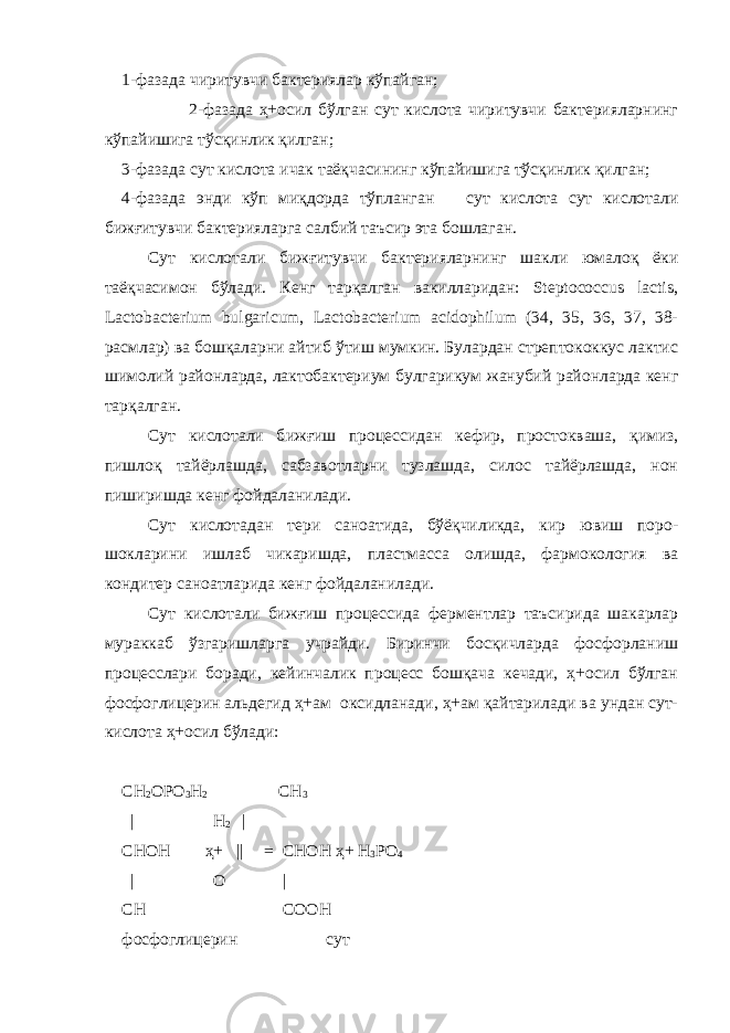 1-фазада чиритувчи бактериялар кўпайган; 2-фазада ҳ+осил бўлган сут кислота чиритувчи бактерияларнинг кўпайишига тўсқинлик қилган; 3-фазада сут кислота ичак таёқчасининг кўпайишига тўсқинлик қилган; 4-фазада энди кўп миқдорда тўпланган сут кислота сут кислотали бижғитувчи бактерияларга салбий таъсир эта бошлаган. Сут кислотали бижғитувчи бактерияларнинг шакли юмалоқ ёки таёқчасимон бўлади. Кенг тарқалган вакилларидан: Steptococcus lactis, Lactobacterium bulgaricum, Lactobacterium acidophilum (34, 35, 36, 37, 38- расмлар) ва бошқаларни айтиб ўтиш мумкин. Булардан стрептококкус лактис шимол и й районларда, лактобактериум булгарикум жанубий районларда кенг тарқалган. Сут кислотали б и жғиш процессидан кефир, простокваша, қимиз, пишлоқ тайёрлашда, сабзавотларни тузлашда, силос тайёрлашда, нон пиширишда кенг фойдаланилади. Сут кислотадан тери саноатида, бўёқчиликда, кир ювиш поро- шокларини ишлаб чикаришда, пластмасса олишда, фармокология ва кондитер саноатларида кенг фойдаланилади. Сут кислотали бижғиш процессида ферментлар таъсирида шакарлар мураккаб ўзгаришларга учрайди. Биринчи босқичларда фосфорланиш процесслари боради, кейинчалик процесс бошқача кечади, ҳ+осил бўлган фосфоглицерин альдегид ҳ+ам оксидланади, ҳ+ам қайтарилади ва ундан сут- кислота ҳ+осил бўлади: СН 2 ОР О 3 Н 2 СН 3 | Н 2 | СНОН ҳ+ || = СНОН ҳ+ Н 3 Р О 4 | О | СН СООН фосфоглицерин сут 