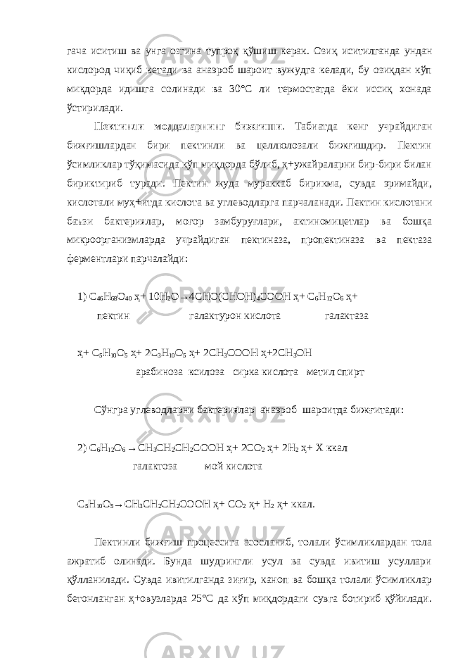 гача иситиш ва унга озг и на тупроқ қўш и ш керак. Озиқ иситилганда ундан кислород чиқиб кетади ва анаэроб шароит вужудга келади, бу озиқдан кўп миқдорда идишга солинади ва 30°С ли термостатда ёки иссиқ хонада ўстирилади. Пектинли моддаларнинг бижғиши . Табиатда кенг учрайдиган бижғишлардан бири пектинли ва целлюлозали бижғишдир. Пектин ўсимликлар тўқимасида кўп миқдорда бўлиб, ҳ+ужайраларни бир-бири билан бириктириб туради. Пектин жуда мураккаб бирикма, сувда эримайди, кислотали муҳ+итда кисл о та ва углеводларга парчаланади. Пектин кислотани баъзи бактериялар, моғор замбуруғлари, актиномицетлар ва бошқа микроорганизмларда учрайдиган пектиназа, пропектиназа ва пектаза ферментлари парчалайди: 1 ) С 46 Н 68 О 4 0 ҳ+ 10 Н 2 О→ 4 С НО(СНОН) 4 СООН ҳ+ С 6 Н 12 О 6 ҳ+ п ектин галактурон кислота галактаза ҳ+ С 5 Н 1 0 О 5 ҳ+ 2 С 3 Н 10 О 5 ҳ+ 2СН 3 СООН ҳ+ 2СН 3 ОН арабиноза к силоза сирка кислота мет и л спирт Сўнгра углеводларни бактериялар анаэр о б шар о итда би ж ғитади: 2) С 6 Н 12 О 6 → СН 3 СН 2 СН 2 СООН ҳ+ 2СО 2 ҳ+ 2Н 2 ҳ+ X ккал галактоза мой кислота С 5 Н 10 О 5 → СН 3 СН 2 СН 2 СООН ҳ+ СО 2 ҳ+ Н 2 ҳ+ ккал. Пектинли бижғиш процессига асосланиб, толали ўсимликлардан тола ажрат и б олинади. Бунда шудрингли усул ва сувда ивитиш усуллари қўлланилади. Сувда ивитилганда зиғир, каноп ва бошқа толали ўсимликлар бетонланган ҳ+овузларда 25°С да кўп миқдордаги сувга ботириб қўйилади. 