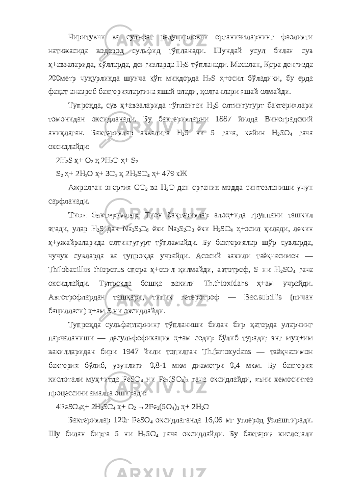 Чиритувчи ва сульфат редуцирловчи организмларнинг фаолияти натижасида водород сульфид тўпланади. Шундай усул билан сув ҳ+авзаларида, кўлларда, денгизларда Н 2 S тўпланади. Масалан, Қора денгизда 200метр чуқурликда шунча кўп микдорда Н 2 S ҳ+осил бўладики, бу ерда фақат анаэроб бактерияларгина яшай олади, қолганлари яшай олмайди. Тупроқ д а, сув ҳ+авзаларида тўпланган Н 2 S олтингугурт бактериялари томонидан оксидланади. Бу бактерияларни 1887 йилда Виноградский аниқлаган. Бактериялар аввалига Н 2 S ни S гача, кейин Н 2 S О 4 гача оксидлайди: 2Н 2 S ҳ+ О 2 қ 2Н 2 О ҳ+ S 2 S 2 ҳ+ 2Н 2 О ҳ+ ЗО 2 қ 2Н 2 S О 4 ҳ+ 479 кЖ Ажралган энергия С О 2 ва Н 2 О дан органик модда синтезланиши учун сарфланади. Тион бактериялар. Тион бактериялар алоҳ+ида группани ташкил этади, улар Н 2 S дан Nа 2 S 3 О б ёки Nа 2 S 2 O 3 ёки Н 2 SО 4 ҳ+осил қилади, лекин ҳ+ужайраларида олтингугурт тўпламайди. Бу бактериялар шўр сувларда, чучук сувларда ва тупроқда учрайди. Асосий вакили таёқчасимон — Thilobacillus thioporus спора ҳ+осил қилмайди, автотроф, S ни Н 2 SO 4 гача оксидлайди. Тупроқда бошқа вакили Th.thioxidans ҳ+ам учрайди. Автотрофлардан ташқари, типик гетеротроф — Вас.subtilis (пичан бацилласи) ҳ+ам S ни оксидлайди. Тупроқда сульфатларнинг тўпланиши билан бир қаторда уларнинг парчаланиши — десульфофикация ҳ+ам содир бўлиб туради; энг муҳ+им вакилларидан бири 1947 йили топилган Th.ferroxydans — таёқчасимон бактерия бўлиб, узунлиги 0,8-1 мкм диаметри 0,4 мкм. Бу бактерия кислотали муҳ+итда FeSО 4 ни Fе 2 (SО 4 ) 3 гача оксидлайди, яъни хемосинтез процессини амалга оширади: 4 F е S О 4 ҳ+ 2Н 2 SO 4 ҳ+ О 2 → 2 F е 2 ( S О 4 ) 3 ҳ+ 2Н 2 О Бактериялар 120г F е S О 4 оксидлаганда 16,06 мг углерод ўзлаштиради . Шу билан бирга S ни Н 2 SO 4 гача оксидлайди. Бу бактерия кислотали 