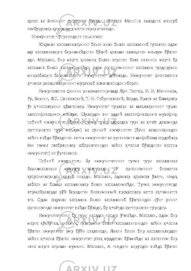 қоғоз ва ёғочнинг сифатини бузади, айниқса Merulius авлодига мансуб замбуруғлар қурилишга катта зарар етказади. Иммунитет тўғрисидаги таълимот Юқумли касалликларнинг баъзи хили билан касалланиб тузалган одам шу касалликларга берилмайдиган бўлиб қолиши аллақачон маълум бўлган эди. Масалан, бир марта қизамиқ билан оғриган бола иккинчи марта бу касаллик билан касалланмайди; одам организмининг касаллик туғдирувчи микробларга берилмаслиги иммунитет дейилади. Иммунитет физиологик ҳ+имоя реакцияларининг мураккаб комплексидан иборат. Иммунология фанини ривожлантиришда Луи Пастер, И. И. Мечников, Ру, Беринг, Л.С. Ценковский, Т. Н. Габричевский, Борде, Эрлих ва бошқалар ўз ҳ+иссаларини қўшганлар. Иммунитет турлари ва шаклларининг турли классификацияси маълум. Шулардан энг оддий классификацияга мувофиқ: табиий иммунитет (бунинг туғма турга алоқадор тури ва ҳ+аёт давомида орттирилган тури маълум) ва сунъий иммунитет (буни вакцинациядан кейин пайдо бўладиган актив иммунитет ва организмга шифобахш зардоблар ёки гамма глобулинлар юборилганидан кейин ҳ+осил бўладиган пассив иммунитет) ни ўрганамиз. Табиий иммунитет . Бу иммунитетнинг туғма тури касалликка берилмасликни вужудга келтиради. У организмнинг биологик хусусиятларидан келиб чиқади. Масалан, одамлар қорамол ўлати, товуқ вабоси ва бошқа касалликлар билан касалланмайди. Туғма иммунитетда ҳ+ужайраларда рўй берадиган биохимиявий процесслар катта аҳ+амиятга эга. Одам юқумли касаллик билан касалланиб бўлганидан сўнг унинг организмида иммунитет пайдо бўлади, бу ҳ+аётда орттирилган туридир. Иммунитетнинг бу тури наслдан-наслга ўтмайди. Масалан, одам бир марта кўкйўтал, қизамиқ, туляремия билан касалланганидан кейин ҳ+осил бўлган иммунитет умр бўйи сақланади. Лекин баъзи бир касалликлардан кейин ҳ+осил бўлган иммунитет узоқ муддатли бўлмайди ва организм бир неча марта оғриши мумкин. Масалан, А типдаги вирусдан пайдо бўлган 