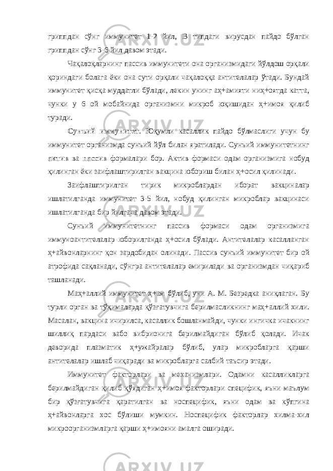 гриппдан сўнг иммунитет 1-2 йил, В типдаги вирусдан пайдо бўлган гриппдан сўнг 3-6 йил давом этади. Чақалоқларнинг пассив иммунитети она организмидаги йўлдош орқали қориндаги болага ёки она сути орқали чақалоққа антителалар ўтади. Бундай иммунитет қисқа муддатли бўлади, лекин унинг аҳ+амияти ниҳ+оятда катта, чунки у 6 ой мобайнида организмни микроб юқишидан ҳ+имоя қилиб туради. Сунъий иммунитет . Юқумли касаллик пайдо бўлмаслиги учун бу иммунитет организмда сунъий йўл билан яратилади. Сунъий иммунитетнинг актив ва пассив формалари бор. Актив формаси одам организмига нобуд қилинган ёки заифлаштирилган вакцина юбориш билан ҳ+осил қилинади. Заифлаштирилган тирик микроблардан иборат вакциналар ишлатилганда иммунитет 3-5 йил, нобуд қилинган микроблар вакцинаси ишлатилганда бир йилгача давом этади. Сунъий иммунитетнинг пассив формаси одам организмига иммуноантителалар юборилганда ҳ+осил бўлади. Антителалар касалланган ҳ+айвонларнинг қон зардобидан олинади. Пассив сунъий иммунитет бир ой атрофида сақланади, сўнгра антителалар емирилади ва организмдан чиқариб ташланади. Маҳ+аллий иммунитет ҳ+ам бўлиб, уни А. М. Безредка аниқлаган. Бу турли орган ва тўқималарда қўзғатувчига берилмасликнинг маҳ+аллий хили. Масалан, вакцина ичирилса, касаллик бошланмайди, чунки ингичка ичакнинг шиллиқ пардаси вабо вибрионига берилмайдиган бўлиб қолади. Ичак деворида плазматик ҳ+ужайралар бўлиб, улар микробларга қарши антителалар ишлаб чиқаради ва микробларга салбий таъсир этади. Иммунитет факторлари ва механизмлари. Одамни касалликларга берилмайдиган қилиб қўядиган ҳ+имоя факторлари специфик, яъни маълум бир қўзғатувчига қаратилган ва носпецифик, яъни одам ва кўпгина ҳ+айвонларга хос бўлиши мумкин. Носпецифик факторлар хилма-хил микроорганизмларга қарши ҳ+имояни амалга оширади. 