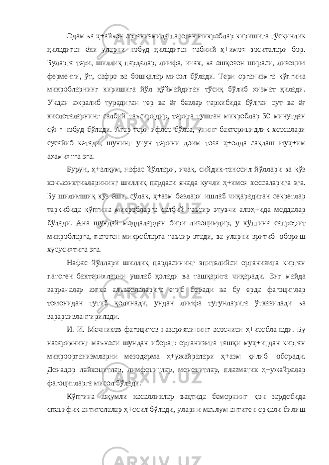 Одам ва ҳ+айвон организмида патоген микроблар киришига тўсқинлик қиладиган ёки уларни нобуд қиладиган табиий ҳ+имоя воситалари бор. Буларга тери, шиллиқ пардалар, лимфа, ичак, ва ошқозон шираси, лизоцим ферменти, ўт, сафро ва бошқалар мисол бўлади. Тери организмга кўпгина микробларнинг киришига йўл қўймайдиган тўсиқ бўлиб хизмат қилади. Ундан ажралиб турадиган тер ва ёғ безлар таркибида бўлган сут ва ёғ кислоталарнинг салбий таъсиридир, терига тушган микроблар 30 минутдан сўнг нобуд бўлади. Агар тери ифлос бўлса, унинг бактерицидлик хоссалари сусайиб кетади, шунинг учун терини доим тоза ҳ+олда сақлаш муҳ+им ахамиятга эга. Бурун, ҳ+алқум, нафас йўллари, ичак, сийдик-таносил йўллари ва кўз коньюнктивларининг шиллиқ пардаси янада кучли ҳ+имоя хоссаларига эга. Бу шилимшиқ кўз ёши, сўлак, ҳ+азм безлари ишлаб чиқарадиган секретлар таркибида кўпгина микробларга салбий таъсир этувчи алоҳ+ида моддалар бўлади. Ана шундай моддалардан бири лизоцимдир, у кўпгина сапрофит микробларга, патоген микробларга таъсир этади, ва уларни эритиб юбориш хусусиятига эга. Нафас йўллари шиллиқ пардасининг эпителийси организмга кирган патоген бактерияларни ушлаб қолади ва ташқарига чиқаради. Энг майда заррачалар юпка альвеолаларига етиб боради ва бу ерда фагоцитлар томонидан тутиб қолинади, ундан лимфа тугунларига ўтказилади ва зарарсизлантирилади. И. И. Мечников фагоцитоз назариясининг асосчиси ҳ+исобланади. Бу назариянинг маъноси шундан иборат: организмга ташқи муҳ+итдан кирган микроорганизмларни мезодерма ҳ+ужайралари ҳ+азм қилиб юборади. Донадор лейкоцитлар, лимфоцитлар, моноцитлар, плазматик ҳ+ужайралар фагоцитларга мисол бўлади. Кўпгина юқумли касалликлар вақтида беморнинг қон зардобида специфик антителалар ҳ+осил бўлади, уларни маълум антиген орқали билиш 