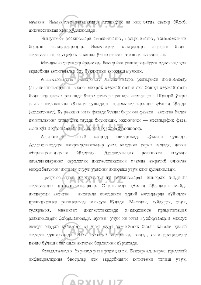 мумкин. Иммунитет реакциялари специфик ва ниҳ+оятда сезгир бўлиб, диагностикада кенг қўлланилади. Иммунитет реакциялари агглютинация, преципитация, комплементни боғлаш реакцияларидир. Иммунитет реакциялари антиген билан анти т е л анинг специфик равишда ўзаро таъсир этишига асосланган. Маълум антигенлар ёрдамида бемор ёки текширилаётган одамнинг қон зардобида антителалар бор йўқлигини аниқлаш мумкин. Аг г лютинация реакцияси . Агглютинация реакцияси антителалар (агглютининлар)нинг яхлит микроб ҳ+ужайралари ёки бошқа ҳ+ужайралар билан специфик равишда ўзаро таъсир этишига асосланган. Шундай ўзаро таъсир натижасида чўкмага тушадиган агломерат зарралар ҳ+осил бўлади (агглютинат). Бу реакция икки фазада ўтади: биринчи фазаси - антиген билан антителанинг специфик тарзда бирикиши, иккинчиси — носпецифик фаза, яъни кўзга кўринадиган агглютинат ҳ+осил бўлишидир. Агглютинат натрий хлорид иштирокида чўкмага тушади. Агглютинатдаги микроорганизмлар узоқ вақтгача тирик қолади, лекин ҳ+аракатчанлигини йўқотади. Агглютинация реакцияси юқумли касалликларнинг серологик диагностикасини ҳ+амда ажратиб олинган микробларнинг антиген структурасини аниқлаш учун кенг қўлланилади. Пре ц ипитация реакцияси . Бу реакцияларда иштирок этадиган антителалар преципитинлардир. Организмда ҳ+осил бўладиган майда дисперсли антиген - антитела комплекси оддий методларда қўйилган преципитация реакциясида маълум бўлади. Масалан, куйдирги, тоу н , туляремия, менингит диагностикасида ҳ+алқасимон преципитация реакциясидан фойдаланилади. Бунинг учун ингичка пробиркаларга махсус иммун зардоб қуйилади ва унга жуда эҳ+тиётлик билан қоплам қилиб антиген туширилади. Икки суюқлик чегарасида халқа, яъни преципитат пайдо бўлиши тегишли антиген борлигини кўрсатади. Комплементни бириктириш реакцияси . Бактериал, вирус, протозой инфекцияларида беморлар қон зардобидаги антигенни топиш учун, 