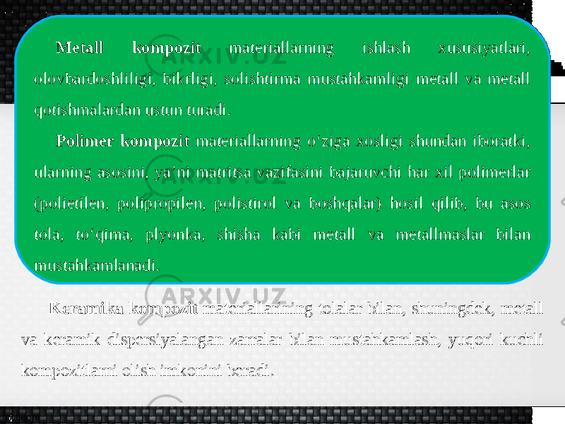 Metall kompozit materiallarning ishlash xususiyatlari, olovbardoshliligi, bikrligi, solishtirma mustahkamligi metall va metall qotishmalardan ustun turadi. Polimer kompozit materiallarning o‘ziga xosligi shundan iboratki, ularning asosini, ya’ni matritsa vazifasini bajaruvchi har xil polimerlar (polietilen, polipropilen, polistirol va boshqalar) hosil qilib, bu asos tola, to‘qima, plyonka, shisha kabi metall va metallmaslar bilan mustahkamlanadi. Keramika kompozit materiallarining tolalar bilan, shuningdek, metall va keramik dispersiyalangan zarralar bilan mustahkamlash, yuqori kuchli kompozitlarni olish imkonini beradi. 