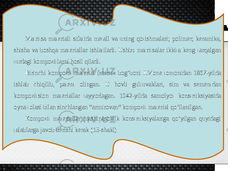 Matritsa materiali sifatida metall va uning qotishmalari; polimer; keramika, shisha va boshqa materiallar ishlatiladi. Ushbu matritsalar ikkita keng tarqalgan turdagi kompozitlarni hosil qiladi. Birinchi kompozit material fransuz bog‘boni J.Mone tomonidan 1867-yilda ishlab chiqilib, patent olingan. U hovli gultuvaklari, sim va sementdan kompozitsion materiallar tayyorlagan. 1942-yilda samolyot konstruksiyasida oyna tolasi bilan sinchlangan “armirovan” kompozit material qo‘llanilgan. Kompozit materiallar mashinasozlik konstruksiyalariga qo‘yilgan quyidagi talablarga javob berishi kerak (15-shakl) 