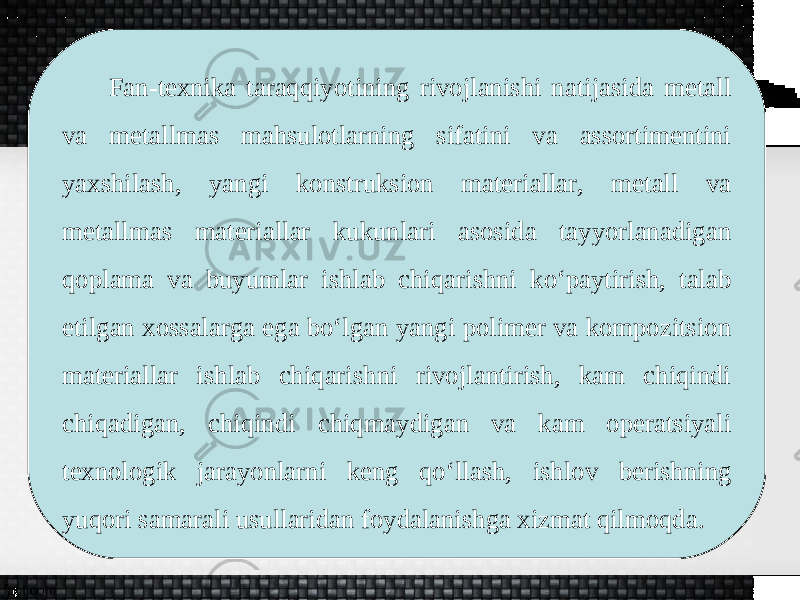 Fan-texnika taraqqiyotining rivojlanishi natijasida metall va metallmas mahsulotlarning sifatini va assortimentini yaxshilash, yangi konstruksion materiallar, metall va metallmas materiallar kukunlari asosida tayyorlanadigan qoplama va buyumlar ishlab chiqarishni ko‘paytirish, talab etilgan xossalarga ega bo‘lgan yangi polimer va kompozitsion materiallar ishlab chiqarishni rivojlantirish, kam chiqindi chiqadigan, chiqindi chiqmaydigan va kam operatsiyali texnologik jarayonlarni keng qo‘llash, ishlov berishning yuqori samarali usullaridan foydalanishga xizmat qilmoqda. 