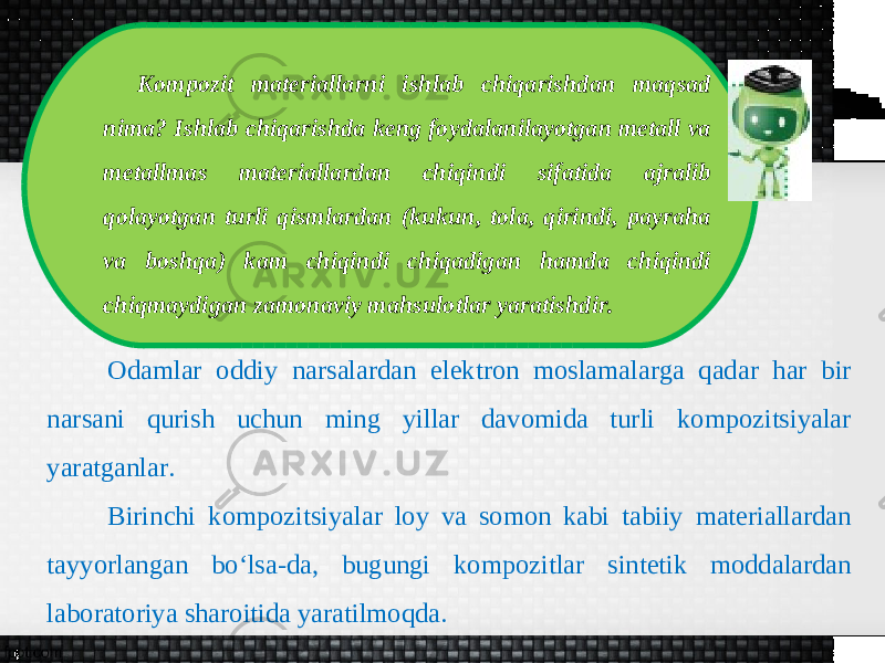 Kompozit materiallarni ishlab chiqarishdan maqsad nima? Ishlab chiqarishda keng foydalanilayotgan metall va metallmas materiallardan chiqindi sifatida ajralib qolayotgan turli qismlardan (kukun, tola, qirindi, payraha va boshqa) kam chiqindi chiqadigan hamda chiqindi chiqmaydigan zamonaviy mahsulotlar yaratishdir. Odamlar oddiy narsalardan elektron moslamalarga qadar har bir narsani qurish uchun ming yillar davomida turli kompozitsiyalar yaratganlar. Birinchi kompozitsiyalar loy va somon kabi tabiiy materiallardan tayyorlangan bo‘lsa-da, bugungi kompozitlar sintetik moddalardan laboratoriya sharoitida yaratilmoqda. 