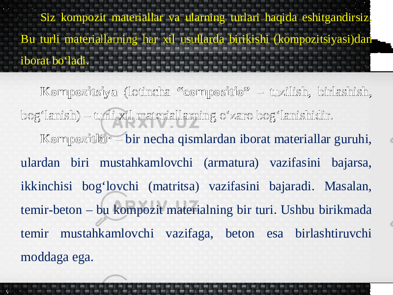 Siz kompozit materiallar va ularning turlari haqida eshitgandirsiz. Bu turli materiallarning har xil usullarda birikishi (kompozitsiyasi)dan iborat bo‘ladi. Kompozitsiya (lotincha “compositio” – tuzilish, birlashish, bogʻlanish) – turli xil materiallarning o‘zaro bogʻlanishidir. Kompozitlar – bir necha qismlardan iborat materiallar guruhi, ulardan biri mustahkamlovchi (armatura) vazifasini bajarsa, ikkinchisi bog‘lovchi (matritsa) vazifasini bajaradi. Masalan, temir-beton – bu kompozit materialning bir turi. Ushbu birikmada temir mustahkamlovchi vazifaga, beton esa birlashtiruvchi moddaga ega. 