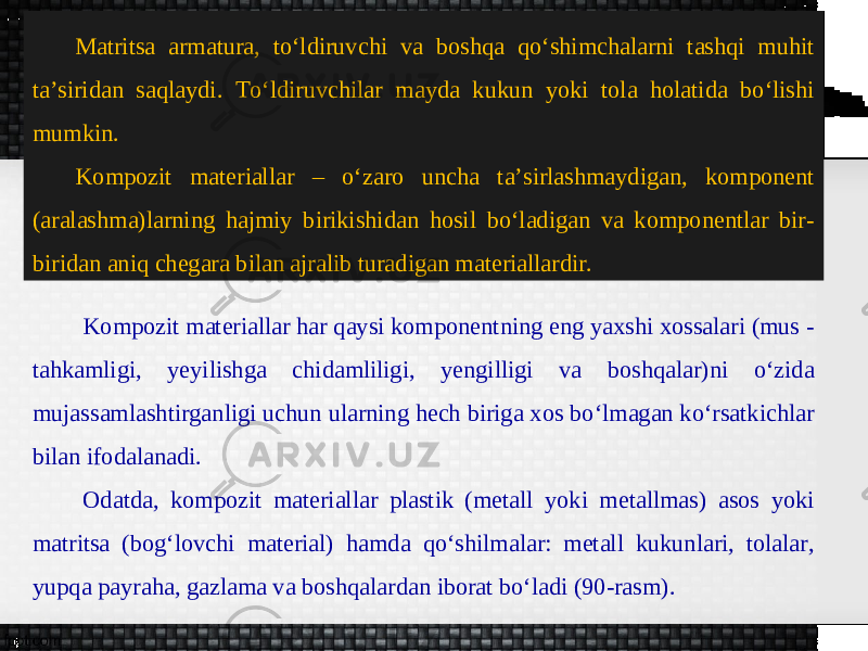 Matritsa armatura, to‘ldiruvchi va boshqa qo‘shimchalarni tashqi muhit ta’siridan saqlaydi. To‘ldiruvchilar mayda kukun yoki tola holatida bo‘lishi mumkin. Kompozit materiallar – oʻzaro uncha taʼsirlashmaydigan, komponent (aralashma)larning hajmiy birikishidan hosil boʻladigan va komponentlar bir- biridan aniq chegara bilan ajralib turadigan materiallardir. Kompozit materiallar har qaysi komponentning eng yaxshi xossalari (mus - tahkamligi, yeyilishga chidamliligi, yengilligi va boshqalar)ni oʻzida mujassamlashtirganligi uchun ularning hech biriga xos boʻlmagan koʻrsatkichlar bilan ifodalanadi. Odatda, kompozit materiallar plastik (metall yoki metallmas) asos yoki matritsa (bog‘lovchi material) hamda qoʻshilmalar: metall kukunlari, tolalar, yupqa payraha, gazlama va boshqalardan iborat boʻladi (90-rasm). 