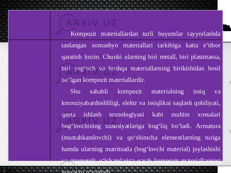 Kompozit materiallardan turli buyumlar tayyorlashda tanlangan xomashyo materiallari tarkibiga katta e’tibor qaratish lozim. Chunki ularning biri metall, biri plastmassa, biri yog‘och va boshqa materiallarning birikishidan hosil bo‘lgan kompozit materiallardir. Shu sababli kompozit materialning issiq va korroziyabardoshliligi, elektr va issiqlikni saqlash qobiliyati, qayta ishlash texnologiyasi kabi muhim xossalari bog‘lovchining xususiyatlariga bog‘liq b о‘ ladi. Armatura (mustahkamlovchi) va qo‘shimcha elementlarning turiga hamda ularning matritsada (bog‘lovchi material) joylashishi va geometrik o‘lchamlariga qarab kompozit materiallarning xossalari o‘zgaradi. 