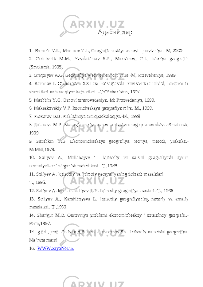 Адабиётлар 1. Baburin V.L., Mazurov Y.L, Geograficheskiye osnovi upravleniya. M, 2000 2. Golubchik M.M., Yevdokimov S.P., Maksimov, G.I., Istoriya geografii- (Smolensk, 1998) 3. Grigoryev A.G. Geografiya v sovremennom mire.-M, Prosveheniye, 1999. 4. Karimov I. O‘zbekiston XXI asr bo‘sag‘asida: xavfsizlikka tahdid, barqarorlik sharoitlari va taraqqiyot kafolatlari. –T:O‘zbekiston, 1997. 5. Mashbits Y.G. Osnovi stranovedeniya.-M: Prosvedeniye, 1999. 6. Maksakovskiy V.P. Istoricheskaya geografiya mira.-M., 1999. 7. Proxorov B.B. Prikladnaya antropoekologiya.-M., 1998. 8. Ratanova M.P. Ekologicheskiye osnovi obhestvennogo proizvodstva.-Smolensk, 1999 9. Saushkin Y.G. Ekonomicheskaya geografiya: teoriya, metodi, praktika.- M:Misl,1978. 10. Soliyev A., Mallaboyev T. Iqtisodiy va sotsial geografiyada ayrim qonuniyatlarni o‘rganish metodikasi. -T.,1988. 11. Soliyev A. Iqtisodiy va ijtimoiy geografiyaning dolzarb masalalari.- T., 1995. 12. Soliyev A. Mahamadaliyev R.Y. Iqtisodiy geografiya asoslari.-T., 1996 13. Soliyev A., Karshiboyeva L. Iqtisodiy geografiyaning nazariy va amaliy masalalari.-T.,1999. 14. Sharigin M.D. Osnovniye problemi ekonomicheskoy i sotsialnoy geografii.- Perm,1997. 15. g.f.d., prof. Soliyev A.S dots. Jumaxonov Sh. Iktisodiy va sotsial geografiya. Ma’ruza matni 16. WWW.ZiyoNet.uz 