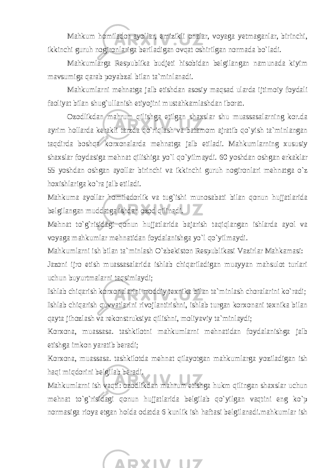 Mahkum homilador ayollar, emizikli onalar, voyaga yetmaganlar, birinchi, ikkinchi guruh nogironlariga beriladigan ovqat oshirilgan normada bo`ladi. Mahkumlarga Respublika budjeti hisobidan belgilangan namunada kiyim mavsumiga qarab poyabzal bilan ta`minlanadi. Mahkumlarni mehnatga jalb etishdan asosiy maqsad ularda ijtimoiy foydali faoliyat bilan shug`ullanish etiyojini mustahkamlashdan iborat. Ozodlikdan mahrum qilishga etilgan shaxslar shu muassasalarning kor.da ayrim hollarda kerakli tarzda qo`riqlash va batamom ajratib qo`yish ta`minlangan taqdirda boshqa korxonalarda mehnatga jalb etiladi. Mahkumlarning xususiy shaxslar foydasiga mehnat qilishiga yo`l qo`yilmaydi. 60 yoshdan oshgan erkaklar 55 yoshdan oshgan ayollar birinchi va ikkinchi guruh nogironlari mehnatga o`z hoxishlariga ko`ra jalb etiladi. Mahkuma ayollar homiladorlik va tug`ishi munosabati bilan qonun hujjatlarida belgilangan muddatga ishdan ozod qilinadi. Mehnat to`g`risidagi qonun hujjatlarida bajarish taqiqlangan ishlarda ayol va voyaga mahkumlar mehnatidan foydalanishga yo`l qo`yilmaydi. Mahkumlarni ish bilan ta`minlash O`zbekiston Respublikasi Vazirlar Mahkamasi: Jazoni ijro etish muassasalarida ishlab chiqariladigan muayyan mahsulot turlari uchun buyurtmalarni taqsimlaydi; Ishlab chiqarish korxonalarini moddiy texnika bilan ta`minlash choralarini ko`radi; Ishlab chiqarish quvvatlarini rivojlantirishni, ishlab turgan korxonani texnika bilan qayta jihozlash va rekonstruksiya qilishni, moliyaviy ta`minlaydi; Korxona, muassasa. tashkilotni mahkumlarni mehnatidan foydalanishga jalb etishga imkon yaratib beradi; Korxona, muassasa. tashkilotda mehnat qilayotgan mahkumlarga yoziladigan ish haqi miqdorini belgilab beradi. Mahkumlarni ish vaqti: ozodlikdan mahrum etishga hukm qilingan shaxslar uchun mehnat to`g`risidagi qonun hujjatlarida belgilab qo`yilgan vaqtini eng ko`p normasiga rioya etgan holda odatda 6 kunlik ish haftasi belgilanadi.mahkumlar ish 