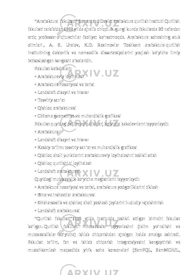 “Arxitektura     fakulteti”   Samarqand   Davlat   arxitektura   qurilish   instituti   Qurilish   fakulteti   tarkibidan   1969   yilda   ajralib   chiqdi.Bugungi kunda fakultetda 90 nafardan ortiq professor-o‘qituvchilar faoliyat ko‘rsatmoqda. Arxitektura sohasining etuk olimlari   , A. S. Uralov, K.D. Raximovlar Toshkent arxitektura-qurilish institutining doktorlik va nomzodlik dissertatsiyalarini yoqlash bo‘yicha ilmiy ixtisoslashgan kengashi a’zolaridir. Fakultet kafedralari: • Arxitekturaviy loyihalash • Arxitektura   nazariyasi va tarixi • Landshaft dizayni va interer • Tasviriy san’at • Qishloq arxitekturasi • CHizma   geometriya va muhandislik grafikasi Fakultet quyidagi ta’lim yo‘nalishlari bo‘yicha bakalavrlarni tayyorlaydi: • Arxitektura • Landshaft dizayni va interer • Kasbiy ta’lim: tasviriy san’at va muhandislik grafikasi • Qishloq aholi punktlarini arxitekturaviy loyihalashni tashkil etish • Qishloq qurilishini loyihalash • Landshaft arxitekturasi Quyidagi mutaxasislik bo‘yicha magistrlarni tayyorlaydi: • Arxitektura nazariyasi va tarixi, arxitektura yodgorliklarini tiklash • Bino va inshoatlar arxitekturasi • SHaharsozlik   va   qishloq   aholi   yashash   joylarini   hududiy   rejalshtirish • Landshaft arxitekturasi “Qurilish fakulteti”1966 yilda institutda tashkil etilgan birinchi fakultet bo‘lgan.   Qurilish fakulteti mutaxasislar tayyorlashni (talim yo‘nalishi va mutaxasisliklar bo‘yicha) ishlab chiqarishdan ajralgan holda amalga oshiradi. Fakultet ta’lim, fan va ishlab chiqarish integratsiyasini kengaytirish va mustahkamlash maqsadida yirik soha korxonalari (SamFQL, SamMCHJL, 