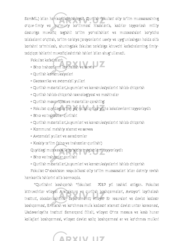 SamML) bilan hamkorlikda ishlaydi. Qurilish fakulteti oliy ta’lim muassasasining o‘quv-ilmiy va ma’muriy bo‘linmasi hisoblanib, kadrlar tayyorlash milliy dasturiga muvofiq tegishli ta’lim yo‘nalishlari va mutaxasislari bo‘yicha talabalarni o‘qitish, ta’lim-tarbiya jarayonlarini uzviy va uyg‘unlashgan holda olib borishni ta’minlash, shuningdek fakultet tarkibiga kiruvchi kafedralarning ilmiy- tadqiqot ishlarini muvofiqlashtirish ishlari bilan shug‘ullanadi. Fakultet kafedralari: • Bino inshootlarni loyihalash va servis • Qurilish konstruksiyalari   • Geotexnika va avtomabil yullari • Qurilish materiallari,buyumlari va konstruksiyalarini ishlab chiqarish • Qurilish ishlab chiqarish texnologiyasi va mashinalar • Qurilish mexaniqasi va materiallar qarshiligi • Fakultet quyidagi ta’lim yo‘nalishlari bo‘yicha bakalavrlarni tayyorlaydi: • Bino va inshootlar qurilishi • Qurilish materiallari,buyumlari va konstruksiyalarini ishlab chiqarish • Kommunal maishiy xizmat va serves • Avtomabil yullari va aeradromlar • Kasbiy ta’lim (bino va inshootlar qurilishi)   Quyidagi mutaxasislik bo‘yicha magistrlarni tayyorlaydi: • Bino va inshootlar qurilishi • Qurilish materiallari,buyumlari va konstruksiyalarini ishlab chiqarish Fakultet O‘zbekiston respublikasi oliy ta’lim muassasalari bilan doimiy ravish hamkorlik ishlarini olib bormoqda. “Qurilishni boshqarish “fakulteti 2012 yil tashkil etilgan. Fakultet bitiruvchilar viloyat Arxitektura va qurilish boshqarmalari, Avtoyo‘l loyihalash instituti, obodonlashtirish departamenti, viloyat Er resurslari va davlat kadastr boshqarmasi, Er tuzish va ko‘chmas mulk kadastri xizmati davlat unitar korxonasi, Uzdaverloyiha instituti Samarqand filiali, viloyat O‘rta maxsus va kasb hunar kollejlari boshqarmasi, viloyat davlat soliq boshqarmasi er va ko‘chmas mulkni 