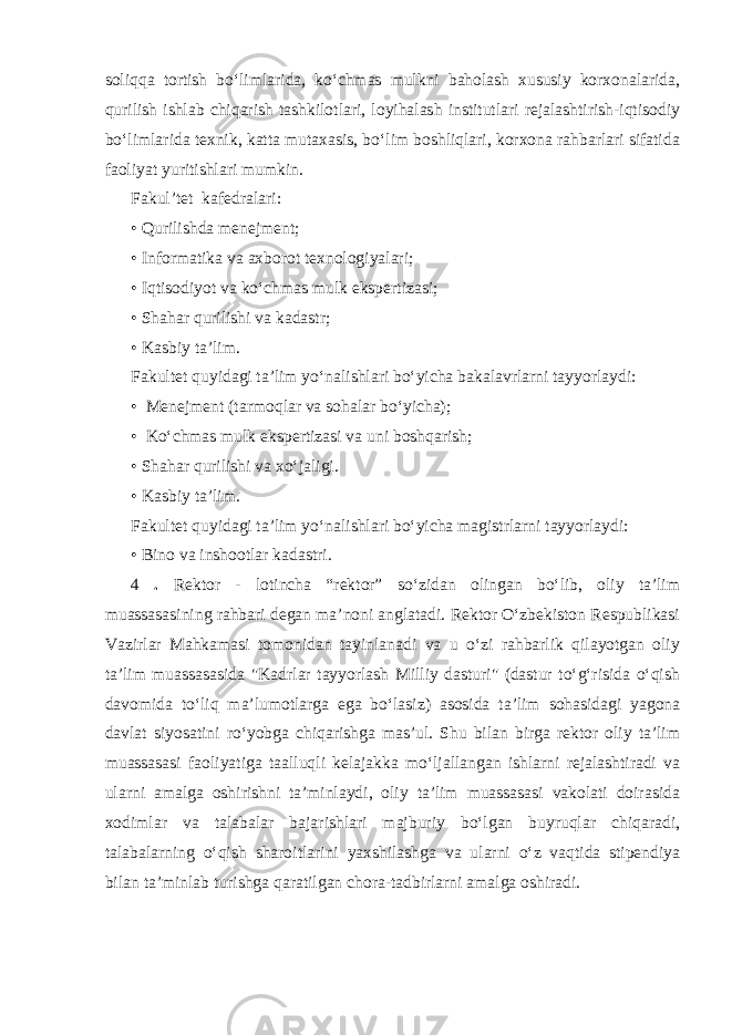 soliqqa tortish bo‘limlarida, ko‘chmas mulkni baholash xususiy korxonalarida, qurilish ishlab chiqarish tashkilotlari, loyihalash institutlari rejalashtirish-iqtisodiy bo‘limlarida texnik, katta mutaxasis, bo‘lim boshliqlari, korxona rahbarlari sifatida faoliyat yuritishlari mumkin. Fakul ’ tet kafedralari: • Qurilishda menejment; • Informatika va axborot texnologiyalari; •   Iqtisodiyot va ko‘chmas mulk ekspertizasi; • Shahar qurilishi va kadastr; • Kasbiy ta’lim. Fakultet quyidagi ta’lim yo‘nalishlari bo‘yicha bakalavrlarni tayyorlaydi: •   Menejment (tarmoqlar va sohalar bo‘yicha); •   Ko‘chmas mulk ekspertizasi va uni boshqarish; • S h ahar qurilishi va xo‘jaligi. • Kasbiy ta’lim. Fakultet quyidagi ta’lim yo‘nalishlari bo‘yicha magistrlarni tayyorlaydi: • Bino va inshootlar kadastri. 4 . Rektor - lotincha “rektor” so‘zidan olingan bo‘lib, oliy ta’lim muassasasining rahbari degan ma’noni anglatadi. Rektor O‘zbekiston Respublikasi Vazirlar Mahkamasi tomonidan tayinlanadi va u o‘zi rahbarlik qilayotgan oliy ta’lim muassasasida &#34;Kadrlar tayyorlash Milliy dasturi&#34; (dastur to‘g‘risida o‘qish davomida to‘liq ma’lumotlarga ega bo‘lasiz) asosida ta’lim sohasidagi yagona davlat siyosatini ro‘yobga chiqarishga mas’ul. Shu bilan birga rektor oliy ta’lim muassasasi faoliyatiga taalluqli kelajakka mo‘ljallangan ishlarni rejalashtiradi va ularni amalga oshirishni ta’minlaydi, oliy ta’lim muassasasi vakolati doirasida xodimlar va talabalar bajarishlari majburiy bo‘lgan buyruqlar chiqaradi, talabalarning o‘qish sharoitlarini yaxshilashga va ularni o‘z vaqtida stipendiya bilan ta’minlab turishga qaratilgan chora-tadbirlarni amalga oshiradi. 