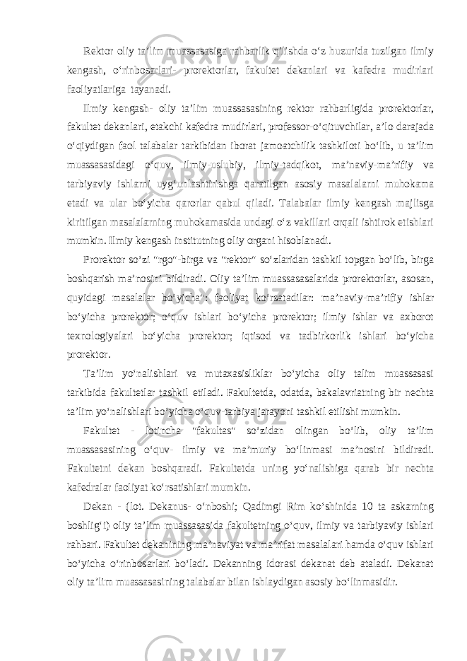 Rektor oliy ta’lim muassasasiga rahbarlik qilishda o‘z huzurida tuzilgan ilmiy kengash, o‘rinbosarlari- prorektorlar, fakultet dekanlari va kafedra mudirlari faoliyatlariga tayanadi. Ilmiy kengash- oliy ta’lim muassasasining rektor rahbarligida prorektorlar, fakultet dekanlari, etakchi kafedra mudirlari, professor-o‘qituvchilar, a’lo darajada o‘qiydigan faol talabalar tarkibidan iborat jamoatchilik tashkiloti bo‘lib, u ta’lim muassasasidagi o‘quv, ilmiy-uslubiy, ilmiy-tadqikot, ma’naviy-ma’rifiy va tarbiyaviy ishlarni uyg‘unlashtirishga qaratilgan asosiy masalalarni muhokama etadi va ular bo‘yicha qarorlar qabul qiladi. Talabalar ilmiy kengash majlisga kiritilgan masalalarning muhokamasida undagi o‘z vakillari orqali ishtirok etishlari mumkin. Ilmiy kengash institutning oliy organi hisoblanadi. Prorektor so‘zi &#34;rgo&#34;-birga va &#34;rektor&#34; so‘zlaridan tashkil topgan bo‘lib, birga boshqarish ma’nosini bildiradi. Oliy ta’lim muassasasalarida prorektorlar, asosan, quyidagi masalalar bo‘yicha&#34;: faoliyat ko‘rsatadilar: ma’naviy-ma’rifiy ishlar bo‘yicha prorektor; o‘quv ishlari bo‘yicha prorektor; ilmiy ishlar va axborot texnologiyalari bo‘yicha prorektor; iqtisod va tadbirkorlik ishlari bo‘yicha prorektor. Ta’lim yo‘nalishlari va mutaxasisliklar bo‘yicha oliy talim muassasasi tarkibida fakultetlar tashkil etiladi. Fakultetda, odatda, bakalavriatning bir nechta ta’lim yo‘nalishlari bo‘yicha o‘quv-tarbiya jarayoni tashkil etilishi mumkin. Fakultet - lotincha &#34;fakultas&#34; so‘zidan olingan bo‘lib, oliy ta’lim muassasasining o‘quv- ilmiy va ma’muriy bo‘linmasi ma’nosini bildiradi. Fakultetni dekan boshqaradi. Fakultetda uning yo‘nalishiga qarab bir nechta kafedralar faoliyat ko‘rsatishlari mumkin. Dekan - (lot. Dekanus- o‘nboshi; Qadimgi Rim ko‘shinida 10 ta askarning boshlig‘i) oliy ta’lim muassasasida fakultetning o‘quv, ilmiy va tarbiyaviy ishlari rahbari. Fakultet dekanining ma’naviyat va ma’rifat masalalari hamda o‘quv ishlari bo‘yicha o‘rinbosarlari bo‘ladi. Dekanning idorasi dekanat deb ataladi. Dekanat oliy ta’lim muassasasining talabalar bilan ishlaydigan asosiy bo‘linmasidir. 