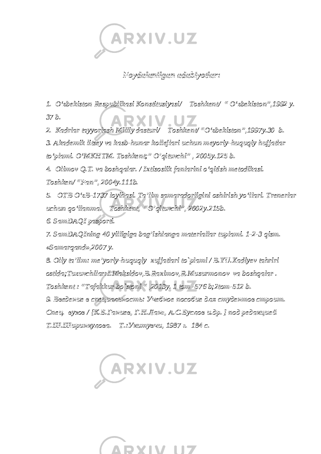 Foydalanilgan adabiyotlar: 1. O‘zbekiston Respublikasi Konstitusiyasi / – Toshkent / “ O‘zbekiston”, 1992 y. 3 7 b. 2. Kadrlar tayyorlash Milliy dasturi / – Toshkent / “O‘zbekiston”,1997y. 30 b. 3. Akademik litsey va kasb-hunar kollejlari uchun meyoriy-huquqiy hujjatlar to‘plami. O‘MKHTM. Toshkent;” O’qituvchi” , 2005y.125 b. 4. Olimov Q.T. va boshqalar. / Ixtisoslik fanlarini o‘qitish metodikasi. – Toshken / “Fan”, 2004y.111b. 5. O TB O‘z B-1737 loyihasi . Ta’lim samaradorligini oshirish yo‘llari . Trenerlar uchun qo‘llanma . – Toshkent, “O’qituvchi”, 2002y.215b . 6. SamDAQI pasporti . 7. SamDAQIning 40 yilligiga bag’ishlanga materiallar tuplami. 1-2-3 qism. «Samarqand»,2007 y. 8. Oliy ta’l im : me’yoriy -huquqiy xujjatlari to`plami / B.YU.Xadiyev tahriri ostida;Tuzuvchilar:I.Maksidov,B.Raximov,R.Musurmonov va boshqalar . Toshkent : “ Tafakkur bo ` stoni “ , 201 3 y. 1 tom -576 b ;2 tom -512 b . 9 . Введение в специальность: Учебное пособие для студентов строит. Спец. вузов / [К.Б.Ганиев, Г.Н.Ланг, А.С.Буслов и.др. ] под редакцией Т.Ш.Ширинкулова. – Т.:Укитувчи, 1987 г. 184 с. 