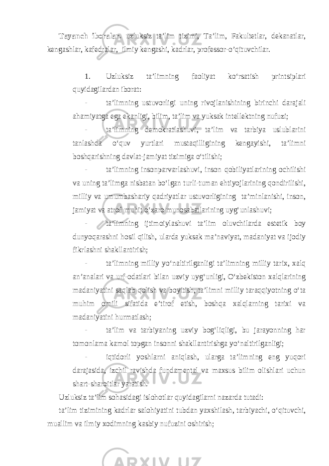 Tayanch iboralar. uzluksiz ta’lim tizimi, Ta’lim, Fakultetlar, dekanatlar, kengashlar, kafedralar , ilmiy kengashi, kadrlar, professor-o’qituvchilar. 1. Uzluksiz ta’limning faoliyat ko‘rsatish prin ts iplari quyidagilardan iborat: - ta’limning ustuvorligi uning rivojlanishining birinchi darajali ahamiyatga ega ekanligi, bilim, ta’lim va yuksak intellektning nufuzi; - ta’limning demokratlashuvi, ta’lim va tarbiya uslublarini tanlashda o‘quv yurtlari mustaqilligining kengayishi, ta’limni boshqarishning davlat-jamiyat tizimiga o‘tilishi; - ta’limning insonparvarlashuvi, inson qobiliyatlarining ochilishi va uning ta’limga nisbatan bo‘lgan turli-tuman ehtiyojlarining qondirilishi, milliy va umumbashariy qadriyatlar ustuvorligining ta’minlanishi, inson, jamiyat va atrof-muhit o‘zaro munosabatlarining uyg‘unlashuvi; - ta’limning ijtimoiylashuvi ta’lim oluvchilarda estetik boy dunyoqarashni hosil qilish, ularda yuksak ma’naviyat, madaniyat va ijodiy fikrlashni shakllantirish; - ta’limning milliy yo‘naltirilganligi ta’limning milliy tarix, xalq an’analari va urf-odatlari bilan uzviy uyg‘unligi, O‘zbekiston xalqlarining madaniyatini saqlab qolish va boyitish, ta’limni milliy taraqqiyotning o‘ta muhim omili sifatida e’tirof etish, boshqa xalqlarning tarixi va madaniyatini hurmatlash; - ta’lim va tarbiyaning uzviy bog‘liqligi, bu jarayonning har tomonlama kamol topgan insonni shakllantirishga yo‘naltirilganligi; - iqtidorli yoshlarni aniqlash, ularga ta’limning eng yuqori darajasida, izchil ravishda fundamental va maxsus bilim olishlari uchun shart-sharoitlar yaratish. Uzluksiz ta’lim sohasidagi islohotlar quyidagilarni nazarda tutadi: ta’lim tizimining kadrlar salohiyatini tubdan yaxshilash, tarbiyachi, o‘qituvchi, muallim va ilmiy xodimning kasbiy nufuzini oshirish; 