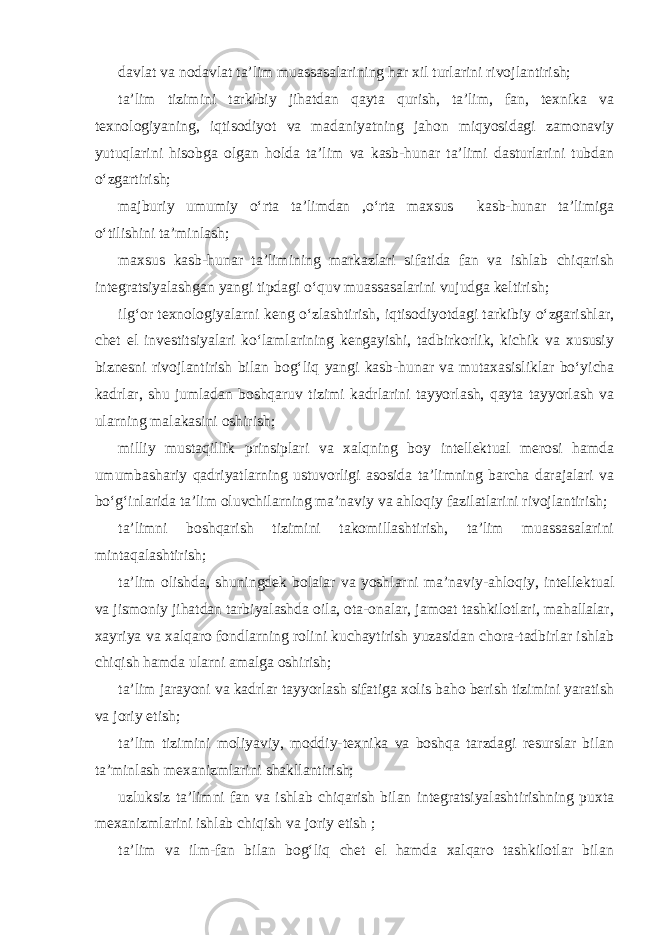 davlat va nodavlat ta’lim muassasalarining har xil turlarini rivojlantirish; ta’lim tizimini tarkibiy jihatdan qayta qurish, ta’lim, fan, texnika va texnologiyaning, iqtisodiyot va madaniyatning jahon miqyosidagi zamonaviy yutuqlarini hisobga olgan holda ta’lim va kasb-hunar ta’limi dasturlarini tubdan o‘zgartirish; majburiy umumiy o‘rta ta’limdan ,o‘rta maxsus kasb-hunar ta’limiga o‘tilishini ta’minlash; maxsus kasb-hunar ta’limining markazlari sifatida fan va ishlab chiqarish integratsiyalashgan yangi tipdagi o‘quv muassasalarini vujudga keltirish; ilg‘or texnologiyalarni keng o‘zlashtirish, iqtisodiyotdagi tarkibiy o‘zgarishlar, chet el investitsiyalari ko‘lamlarining kengayishi, tadbirkorlik, kichik va xususiy biznesni rivojlantirish bilan bog‘liq yangi kasb-hunar va mutaxasisliklar bo‘yicha kadrlar, shu jumladan boshqaruv tizimi kadrlarini tayyorlash, qayta tayyorlash va ularning malakasini oshirish; milliy mustaqillik prinsiplari va xalqning boy intellektual merosi hamda umumbashariy qadriyatlarning ustuvorligi asosida ta’limning barcha darajalari va bo‘g‘inlarida ta’lim oluvchilarning ma’naviy va ahloqiy fazilatlarini rivojlantirish; ta’limni boshqarish tizimini takomillashtirish, ta’lim muassasalarini mintaqalashtirish; ta’lim olishda, shuningdek bolalar va yoshlarni ma’naviy-ahloqiy, intellektual va jismoniy jihatdan tarbiyalashda oila, ota-onalar, jamoat tashkilotlari, mahallalar, xayriya va xalqaro fondlarning rolini kuchaytirish yuzasidan chora-tadbirlar ishlab chiqish hamda ularni amalga oshirish; ta’lim jarayoni va kadrlar tayyorlash sifatiga xolis baho berish tizimini yaratish va joriy etish; ta’lim tizimini moliyaviy, moddiy-texnika va boshqa tarzdagi resurslar bilan ta’minlash mexanizmlarini shakllantirish; uzluksiz ta’limni fan va ishlab chiqarish bilan integratsiyalashtirishning puxta mexanizmlarini ishlab chiqish va joriy etish ; ta’lim va ilm-fan bilan bog‘liq chet el hamda xalqaro tashkilotlar bilan 