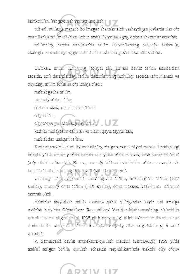 hamkorlikni kengaytirish va rivojlantirish; tub erli millatga mansub bo‘lmagan shaxslar zich yashaydigan joylarda ular o‘z ona tillarida ta’lim olishlari uchun tashkiliy va pedagogik shart-sharoitlar yaratish; ta’limning barcha darajalarida ta’lim oluvchilarning huquqiy, iqtisodiy, ekologik va sanitariya-gigiena ta’limi hamda tarbiyasini takomillashtirish. Uzluksiz ta’lim tizimining faoliyat olib borishi davlat ta’lim standartlari asosida, turli darajalardagi ta’lim dasturlarining izchilligi asosida ta’minlanadi va quyidagi ta’lim turlarini o‘z ichiga oladi: maktabgacha ta’lim; umumiy o‘rta ta’lim; o‘rta maxsus, kasb-hunar ta’limi; oliy ta’lim; oliy o‘quv yurtidan keyingi ta’lim; kadrlar malakasini oshirish va ularni qayta tayyorlash; maktabdan tashqari ta’lim. Kadrlar tayyorlash milliy modelining o‘ziga xos xususiyati mustaqil ravishdagi to‘qqiz yillik umumiy o‘rta hamda uch yillik o‘rta maxsus, kasb-hunar ta’limini joriy etishdan iboratdir. Bu esa, umumiy ta’lim dasturlaridan o‘rta maxsus, kasb- hunar ta’limi dasturlariga izchil o‘tilishini ta’minlaydi. Umumiy ta’lim dasturlari: maktabgacha ta’lim, boshlang‘ich ta’lim (I-IV sinflar), umumiy o‘rta ta’lim (I-IX sinflar), o‘rta maxsus, kasb-hunar ta’limini qamrab oladi. «Kadrlar tayyorlash milliy dasturi» qabul qilingandan keyin uni amalga oshirish bo’yicha O’zbekiston Respublikasi Vazirlar Mahkamasining birinchilar qatorida qabul qilgan qarori 1998-yil 5-yanvardagi «Uzluksiz ta’lim tizimi uchun davlat ta’lim standartlarini ishlab chiqish va joriy etish to’g’risida» gi 5 sonli qaroridir. 2 . Samarqand davlat arxitektura-qurilish instituti (SamDAQI) 1966 yilda tashkil etilgan bo‘lib, qurilish sohasida respublikamizda etakchi oliy o‘quv 