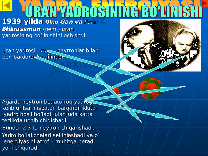 193 9 y i lda Ot t o G an v a FrisShtrassman (nem.) uran yadrosining bo’linishini ochishdi. Uran yadrosi neytronlar bilab bombardorovka qilinadi. Agarda neytron beqarorroq yadroga kelib urilsa, nisbatan barqaror ikkita yadro hosil bo’ladi, ular juda katta tezlikda uchib chiqishadi. Bunda 2-3 ta neytron chiqarishadi. Yadro bo’lakchalari sekinlashadi va o’ energiyasini atrof – muhitga beradi yoki chiqaradi. 235 U9 2 