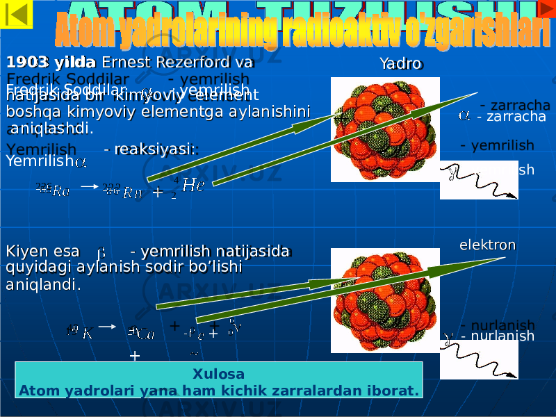 1903 yilda Ernest Rezerford va natijasida bir kimyoviy element boshqa kimyoviy elementga aylanishini aniqlashdi. - reaksiyasi: Kiyen esa - yemrilish natijasida quyidagi aylanish sodir bo’lishi aniqlandi. Yadro e l ektronFredrik Soddilar  - yemrilish   - zarracha  - yemrilishYemrilish  226 Ra8 8 4 He + 22 2 2 R n8 6 4 0 К1 9 40 Са +20  1  0 е + ~ 0 0  - nurlanish Xulosa Atom yadrolari yana ham kichik zarralardan iborat. 