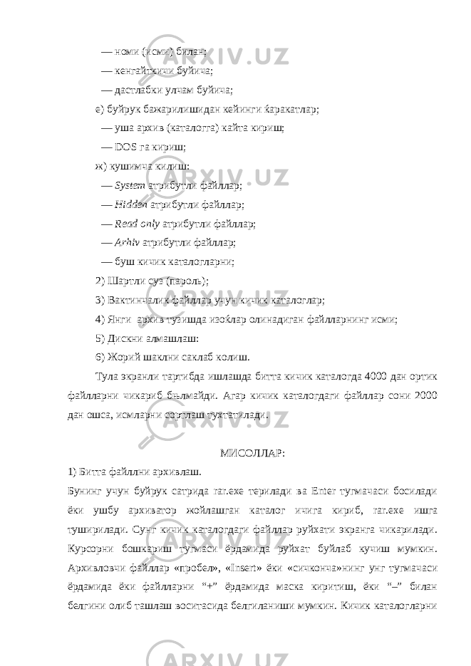  — номи (исми) билан; — кенгайткичи буйича; — дастлабки улчам буйича; е) буйрук бажарилишидан кейинги ќаракатлар; — уша архив (каталогга) кайта кириш; — DOS га кириш; ж) кушимча килиш: — System атрибутли файллар; — Hidden атрибутли файллар; — Read only атрибутли файллар; — Arhiv атрибутли файллар; — буш кичик каталогларни; 2) Шартли суз (пароль); 3) Вактинчалик файллар учун кичик каталоглар; 4) Янги архив тузишда изоќлар олинадиган файлларнинг исми; 5) Дискни алмашлаш: 6) Жорий шаклни саклаб колиш. Тула экранли тартибда ишлашда битта кичик каталогда 4000 дан ортик файлларни чикариб бњлмайди. Агар кичик каталогдаги файллар сони 2000 дан ошса, исмларни сортлаш тухтатилади. МИСОЛЛАР: 1) Битта файллни архивлаш. Бунинг учун буйрук сатрида rar.exe терилади ва Enter тугмачаси босилади ёки ушбу архиватор жойлашган каталог ичига кириб, rar . exe ишга туширилади. Сунг кичик каталогдаги файллар руйхати экранга чикарилади. Курсорни бошкариш тугмаси ёрдамида руйхат буйлаб кучиш мумкин. Архивловчи файллар «пробел», « Insert » ёки «сичконча»нинг унг тугмачаси ёрдамида ёки файлларни “+” ёрдамида маска киритиш, ёки “–” билан белгини олиб ташлаш воситасида белгиланиши мумкин. Кичик каталогларни 