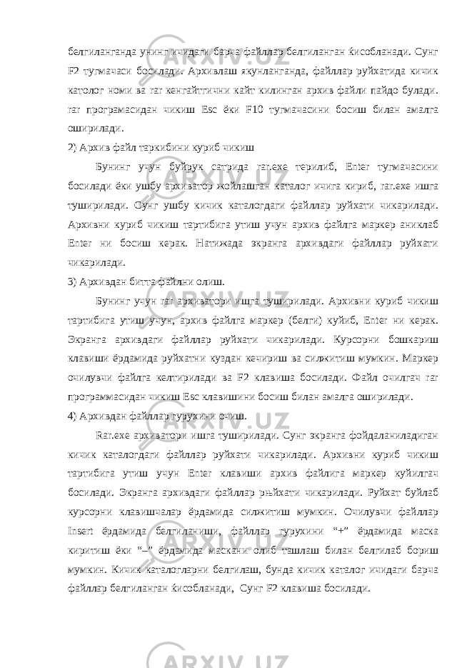 белгиланганда унинг ичидаги барча файллар белгиланган ќисобланади. Сунг F2 тугмачаси босилади. Архивлаш якунланганда, файллар руйхатида кичик католог номи ва rar кенгайтгични кайт килинган архив файли пайдо булади. rar програмасидан чикиш Esc ёки F 10 тугмачасини босиш билан амалга оширилади. 2) Архив файл таркибини куриб чикиш Бунинг учун буйрук сатрида rar.exe терилиб, Enter тугмачасини босилади ёки ушбу архиватор жойлашган каталог ичига кириб, rar . exe ишга туширилади. Сунг ушбу кичик каталогдаги файллар руйхати чикарилади. Архивни куриб чикиш тартибига утиш учун архив файлга маркер аниклаб Enter ни босиш керак. Натижада экранга архивдаги файллар руйхати чикарилади. 3) Архивдан битта файлни олиш. Бунинг учун rar архиватори ишга туширилади. Архивни куриб чикиш тартибига утиш учун, архив файлга маркер (белги) куйиб, Enter ни керак. Экранга архивдаги файллар руйхати чикарилади. Курсорни бошкариш клавиши ёрдамида руйхатни куздан кечириш ва силжитиш мумкин. Маркер очилувчи файлга келтирилади ва F2 клавиша босилади. Файл очилгач rar программасидан чикиш Esc клавишини босиш билан амалга оширилади. 4) Архивдан файллар гурухини очиш. R ar.exe архиватори ишга туширилади. Сунг экранга фойдаланиладиган кичик каталогдаги файллар руйхати чикарилади. Архивни куриб чикиш тартибига утиш учун Enter клавиши архив файлига маркер куйилгач босилади. Экранга архивдаги файллар рњйхати чикарилади. Руйхат буйлаб курсорни клавишчалар ёрдамида силжитиш мумкин. Очилувчи файллар Ins ert ёрдамида белгиланиши, файллар гурухини “+” ёрдамида маска киритиш ёки “–” ёрдамида маскани олиб ташлаш билан белгилаб бориш мумкин. Кичик каталогларни белгилаш, бунда кичик каталог ичидаги барча файллар белгиланган ќисобланади, Сунг F2 клавиша босилади. 