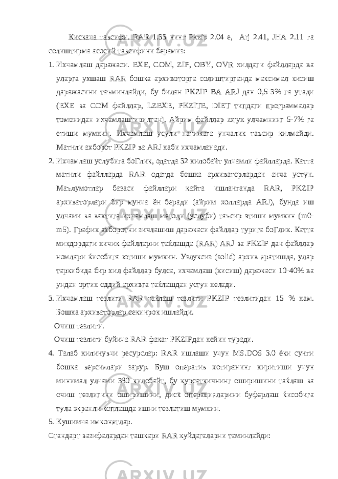 Кискача тавсифи. RAR 1.33 нинг Pkzip 2.04 е, Arj 2.41, JHA 2.11 га солиштирма асосий тавсифини берамиз: 1. Ихчамлаш даражаси. EXE, COM, ZIР, OBY, OVR хилдаги файлларда ва уларга ухшаш RAR бошка архивоторга солиштирганда максимал кисиш даражасини таъминлайди, бу билан PKZIP ВА ARJ дан 0,5-3% га утади (EXE ва COM файллар, LZEXE, PKZITE, DIET типдаги программалар томонидан ихчамлаштирилган). Айрим файллар ютук улчамнинг 5-7% га етиши мумкин. Ихчамлаш усули натижага унчалик таъсир килмайди. Матнли ахборот PKZIP ва ARJ каби ихчамланади. 2. Ихчамлаш услубига боГлик, одатда 32 килобайт улчамли файлларда. Катта матнли файлларда RAR одатда бошка архиваторлардан анча устун. Маълумотлар базаси файллари кайта ишланганда RAR, PKZIP архиваторлари бир мунча ён беради (айрим холларда ARJ), бунда иш улчами ва вактига ихчамлаш методи (услуби) таъсир этиши мумкин (m0- m5). График ахборотни зичлашиш даражаси файллар турига боГлик. Катта микдордаги кичик файлларни таќлашда (RAR) ARJ ва PKZIP дан файллар номлари ќисобига ютиши мумкин. Узлуксиз (solid) архив яратишда, улар таркибида бир хил файллар булса, ихчамлаш (кисиш) даражаси 10-40% ва ундан ортик оддий архивга таќлашдан устун келади. 3. Ихчамлаш тезлиги RAR таќлаш тезлиги PKZIP тезлигидан 15 % кам. Бошка архиваторлар секинрок ишлайди. Очиш тезлиги. Очиш тезлиги буйича RAR факат PKZIPдан кейин туради. 4. Талаб килинувчи ресурслар: RAR ишлаши учун МS.DOS 3.0 ёки cунги бошка версиялари зарур. Буш оператив хотиранинг киритиши учун минимал улчами 380 килобайт, бу курсаткичнинг оширишини таќлаш ва очиш тезлигини оширишини, диск операцияларини буферлаш ќисобига тула экранли коплашда ишни тезлатиш мумкин. 5. Кушимча имконятлар. Стандарт вазифалардан ташкари RAR куйдагаларни таминлайди: 