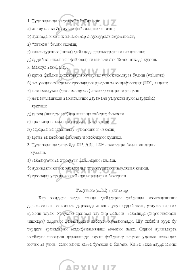 1. Тула экранли интерфейс боГланиш: а) очилувчи ва ёпилувчи файилларни танлаш; б) архивдаги кичик каталоглар структураси эмуляцияси; в) “сичкон” билан ишлаш; г) конфигурация (шакл) файилида параметрларни сакланиши; д) оддий ва тахланган файилларни матнли ёки 16-ли шаклда куриш. 2. Махсус вазифалар: а) архив файлни дискетларга кучириш учун кисмларга булиш (volumes); б) њз-узидан очилувчи архивларни яратиш ва модификация (IFX) килиш; в) њзи очилувчи (тахи очилувчи) архив томларини яратиш; г) њта зичлашиши ва кисилиши даражали узлуксиз архивлар(solid) яратиш; д) парол (шартли суз)лар асосида ахборот ќимояси; е) архивларни модификациядан ќимоялаш; ж) зарарланган архивлар тузилишини тиклаш; з) архив ва алоќида файлларга изоќларни кушиш. 3. Тула экранли тартибда ZIP, ARJ, LZH архивлари билан ишларни куллаш. а) таќланувчи ва очилувчи файлларни танлаш. б) архивдаги кичик каталоглар структурасини эмуляция килиш. в) архивлар устида асосий операцияларни бажариш. Узлуксиз (solid) архивлар Бир хилдаги катта сонли файлларни таќлашда ихчамлашиши даражасининг сезиларли даражада ошиши учун оддий эмас, узлуксиз архив яратиш керак. Узлуксиз архивда ќар бир файлни таќлашда (биринчисидан ташкари) олдинги файллардаги ахборот кулланилади. Шу сабабга кура бу турдаги архивларни модификациялаш мумкин эмас. Оддий архивларга нисбатан сикилиш даражасида ютиш файлнинг њртача улчами канчалик кичик ва унинг сони канча катта булишига боГлик. Катта пакетларда ютиш 