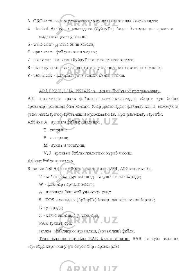3 - CRC error- назорат сумманинг хатоларини очишда юзага келган; 4 - locked Arhive- k командаси (буйруГи) билан ќимояланган архивни модификацияга уриниш; 5 - write error- дискка ёзиш хатоси ; 6 - open error - файлни очиш хатоси ; 7 - user error - киритиш буйруГининг синтаксис хатоси ; 8 - memory error - тестлашда хотира узилишлари ёки хотира камлиги ; 9 - user break - фойдаланувчи талаби билан чи ê иш . ARJ, PKZIP, LHA, PKPAK та &#157; ловчи ( йиГувчи ) программалар . ARJ архиватори архив файллари кетма - кетлигидан иборат куп бобли архивлар яратишда êœ л келади . Улар дискетадаги файллар катта мажмуини (комплексларини) архивлашга мулжалланган. Программалар тартиби: Add ёки А - архивга файл кушилиши. T - тестлаш; Е - чикариш; M - архивга чикариш; V, J - архивни бобланганлигини куриб чикиш. Arj куп бобли архивлар. Биринчи боб Arj кенгайтмаси, колганлари А01, А02 калит ва ќк. V - кейинги боб кушилишида товуш сигнали беради; W - файллар парчаланмасин; A - дискдаги буш жой улчамига тенг; S - DOS командаси (буйруГи) бажарилишига имкон беради; D - учиради; X - кайта ишлашда утказилади; RAR архиватори. rar.exe - файлларни архивлаш, (ихчамлаш) файли. Тула экранли тартибда RAR билан ишлаш. RAR ни тула экранли тартибда киритиш учун бирон бир параметрсиз: 