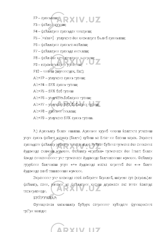 F2 – архивлаш; F3 – файлни куриш; F4 – файлларни архивдан чикариш; F5 –  <size>  - узлуксиз ёки кисмларга бњлиб архивлаш; F6 – файлларни архивга жойлаш; F7 – файлларни архивда янгилаш; F8 – файл ёки каталогларни њчириш; F9 – параметрларни урнатиш; F10 – чикиш (шунингдек, Esc); Alt+F2 – узлуксиз архив тузиш; Alt+F4 – SFX архив тузиш; Alt + F 5 – SFX боб тузиш Alt + F 6 – узлуксиз бобларни тузиш; Alt + F 7 – узлуксиз SFX бобларни тузиш; Alt + F 8 – архивни тиклаш; Alt + F 9 – узлуксиз SFX архив тузиш. 2.) Архивлар билан ишлаш. Архивни куриб чикиш ќолатига утказиш учун архив файлга маркер (белги) куйиш ва Enter ни босиш керак. Экранга архивдаги файллар руйхати чикарилади. Руйхат буйича тугмача ёки сичконча ёрдамида силжиш мумкин. Файллар «пробел» тугмачаси ёки Ins ert билан ќамда сичкончанинг унг тугмачаси ёрдамида белгиланиши мумкин. Файллар гуруќини белгилаш учун «+» ёрдамида маска киритиб ёки «–» белги ёрдамида олиб ташланиши мумкин. Экраннинг унг кисмида изоќ ахбороти берилиб, шартли суз (пароль)ли файллар, сони, улчами ва файлларни кисиш даражаси акс этган ќолатда тасвирланади. БУЙРУКЛАР: Функционал клавишлар буйрук сатрининг куйидаги функциясига туГри келади: 