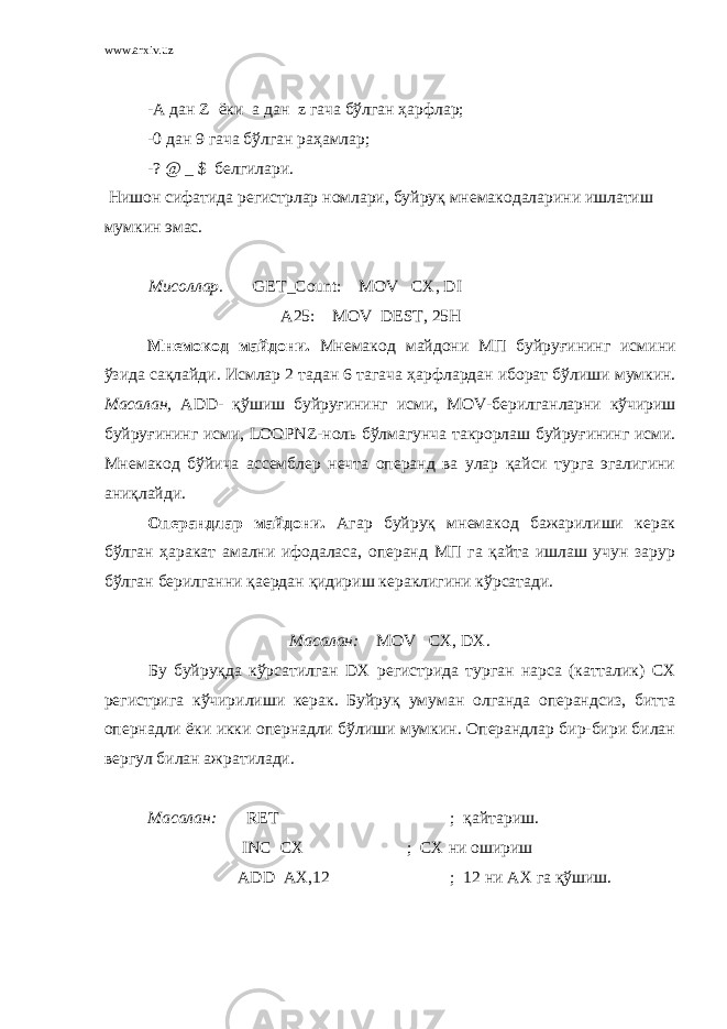 www.arxiv.uz -А дан Z ёки a дан z гача бўлган ҳарфлар; -0 дан 9 гача бўлган раҳамлар; -? @ _ $ белгилари. Нишон сифатида регистрлар номлари, буйруқ мнемакодаларини ишлатиш мумкин эмас. Мисоллар . GET_Count: MOV CX, DI A25: MOV DEST, 25H Мнемокод майдони . Мнемакод майдони МП буйруғининг исмини ўзида са қ лайди . Исмлар 2 тадан 6 тагача ҳарфлардан иборат бўлиши мумкин . Масалан , ADD - қ ўшиш буйруғининг исми , MOV - берилганларни кўчириш буйруғининг исми , LOOPNZ - ноль бўлмагунча такрорлаш буйруғининг исми . Мнемакод бўйича ассемблер нечта операнд ва улар қайси турга эгалигини аниқлайди. Операндлар майдони. Агар буйруқ мнемакод бажарилиши керак бўлган ҳаракат амални ифодаласа, операнд МП га қайта ишлаш учун зарур бўлган берилганни қаердан қидириш кераклигини кўрсатади. Масалан: MOV CX , DX . Бу буйруқда кўрсатилган DX регистрида турган нарса (катталик) CX регистрига кўчирилиши керак. Буйруқ умуман олганда операндсиз, битта опернадли ёки икки опернадли бўлиши мумкин. Операндлар бир-бири билан вергул билан ажратилади. Масалан: RET ; қайтариш. INC CX ; CX ни ошириш ADD AX ,12 ; 12 ни АХ га қўшиш. 