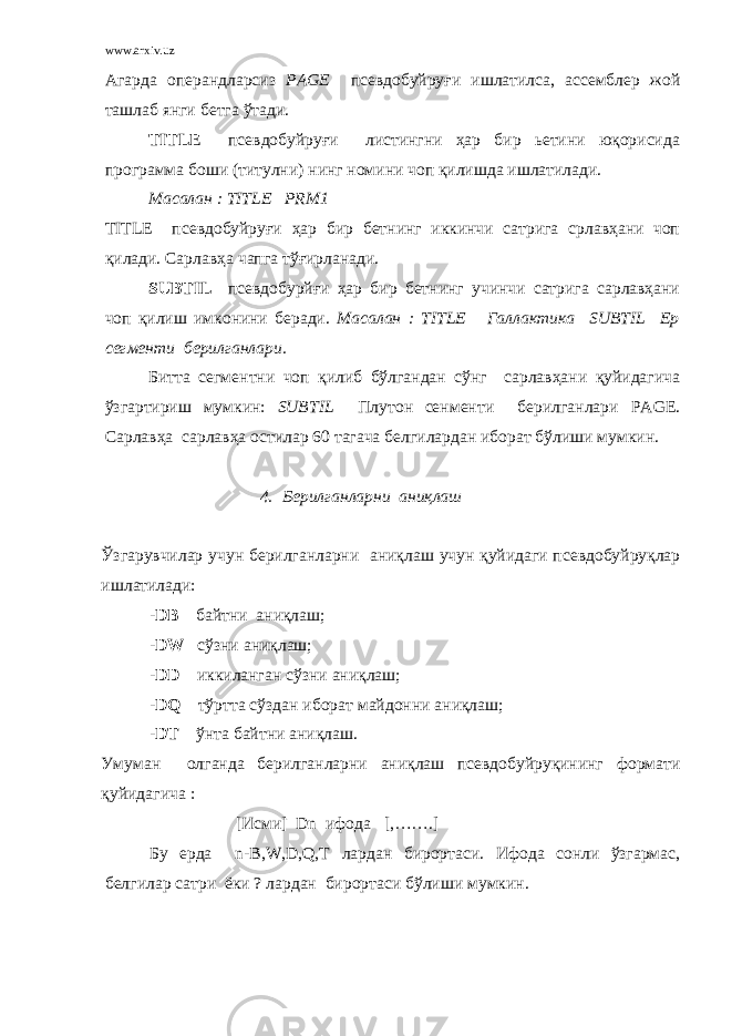 www.arxiv.uz Агарда операндларсиз PAGE псевдобуйруғи ишлатилса, ассемблер жой ташлаб янги бетга ўтади. TITLE псевдобуйруғи листингни ҳар бир ьетини юқорисида программа боши (титулни) нинг номини чоп қилишда ишлатилади. Масалан : TITLE PRM 1 TITLE псевдобуйруғи ҳар бир бетнинг иккинчи сатрига срлавҳани чоп қилади. Сарлавҳа чапга тўғирланади. SUBTIL псевдобурйғи ҳар бир бетнинг учинчи сатрига сарлавҳани чоп қилиш имконини беради. Масалан : TITLE Галлактика SUBTIL Ер сегменти берилганлари. Битта сегментни чоп қилиб бўлгандан сўнг сарлавҳани қуйидагича ўзгартириш мумкин: SUBTIL Плутон сенменти берилганлари PAGE . Сарлавҳа сарлавҳа остилар 60 тагача белгилардан иборат бўлиши мумкин. 4. Берилганларни аниқлаш Ўзгарувчилар учун берилганларни аниқлаш учун қуйидаги псевдобуйруқлар ишлатилади : -DB байтни аниқлаш ; -DW сўзни аниқлаш ; -DD иккиланган сўзни аниқлаш ; -DQ тўртта сўздан иборат майдонни аниқлаш ; -DT ўнта байтни аниқлаш . Умуман олганда берилганларни аниқлаш псевдобуйруқининг формати қуйидагича : [ Исми ] Dn ифода [,…….] Бу ерда n-B,W,D,Q,T лардан бирортаси . Ифода сонли ўзгармас , белгилар сатри ёки ? лардан бирортаси бўлиши мумкин . 