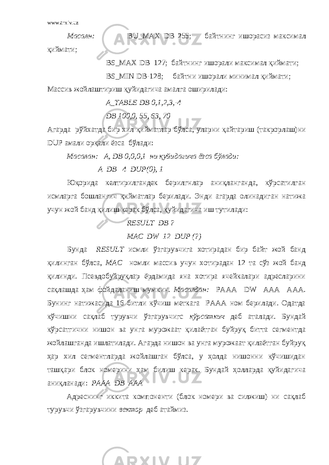 www.arxiv.uz Масалн : BU_MAX DB 255; байтнинг ишорасиз максимал қиймати ; BS _ MAX DB 127; байтнинг ишорали максимал қиймати; BS _ MIN DB -128; байтни ишорали минимал қиймати; Массив жойлаш т ириш қуйидагича амалга оширилади: A _ TABLE DB 0,1,2,3,-4 DB 100,0, 55, 63, 70 Агарда рўйхатда бир хил қийматлар бўлса, уларни қайтариш (такрорлаш)ни DUP амали орқали ёзса бўлади: Масалан: A , DB 0,0,0,1 ни қуйидагича ёзса бўлади: A DB 4 DUP (0), 1 Юқорида келтирилгандек берилгнлар аниқланганда, кўрсатилган исмларга бошланғич қийматлар берилади. Энди агарда олинадиган натижа учун жой банд қилиш керак бўлса, қуйидагича иш тутилади: RESULT DB ? MAC DW 12 DUP (?) Бунда RESULT исмли ўзгарувчига хотирадан бир байт жой банд қилинган бўлса, MAC номли массив учун хотирадан 12 та сўз жой банд қилинди. Псевдобуйруқлар ёрдамида яна хотира ячейкалари адресларини сақлашда ҳам фойдаланиш мумкин. Масалдан: PAAA DW AAA AAA. Бунинг натижасида 16 битли кўчиш меткага PAAA ном берилади. Одатда кўчишни сақлаб турувчи ўзгарувчигс кўрсаткич деб аталади. Бундай кўрсатгични нишон ва унга мурожаат қилаётган буйруқ битта сегментда жойлашганда ишлатилади. Агарда нишон ва унга мурожаат қилаётган буйруқ ҳар хил сегментларда жойлашган бўлса, у ҳолда нишонни кўчишидан ташқари блок номерини ҳам билиш керак. Бундай ҳолларда қуйидагича аниқланади: PAAA DВ AAA Адреснинг иккита компоненти (блок номери ва силжиш) ни сақлаб турувчи ўзгарувчини вектор деб атаймиз. 