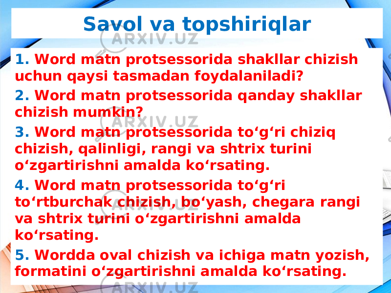 Savol va topshiriqlar 1. Word matn protsessorida shakllar chizish uchun qaysi tasmadan foydalaniladi? 2. Word matn protsessorida qanday shakllar chizish mumkin? 3. Word matn protsessorida to‘g‘ri chiziq chizish, qalinligi, rangi va shtrix turini o‘zgartirishni amalda ko‘rsating. 4. Word matn protsessorida to‘g‘ri to‘rtburchak chizish, bo‘yash, chegara rangi va shtrix turini o‘zgartirishni amalda ko‘rsating. 5. Wordda oval chizish va ichiga matn yozish, formatini o‘zgartirishni amalda ko‘rsating. 