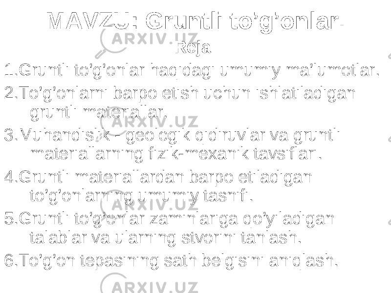 MAVZU : Gruntli to’g’onlar . Reja: 1 . Gruntli to’g’onlar haqidagi umumiy ma’lumotlar . 2. To’g’onlarni barpo etish uchun ishlatiladigan gruntli materiallar . 3. Muhandislik - geologik qidiruvlar va gruntli materiallarning fizik-mexanik tavsiflari . 4. Gruntli materiallardan barpo etiladigan to’g’onlarning umumiy tasnifi. 5. Gruntli to’g’onlar zaminlariga qo’yiladigan talablar va ularning stvorini tanlash . 6. To’g’on tepasining sath belgisini aniqlash . 