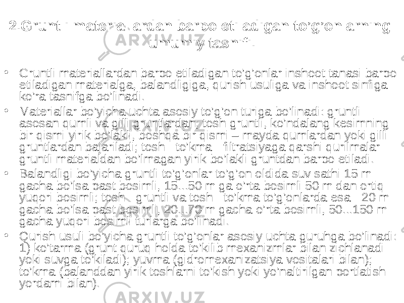 2.Gruntli materiallardan barpo etiladigan to’g’onlarning umumiy tasnifi. • Gruntli materiallardan barpo etiladigan to’g’onlar inshoot tanasi barpo etiladigan materialga, balandligiga, qurish usuliga va inshoot sinfiga ko’ra tasnifga bo’linadi. • Materiallar bo’yicha uchta asosiy to’g’on turiga bo’linadi: gruntli- asosan qumli va gilli gruntlardan; tosh-gruntli, ko’ndalang kesimning bir qismi yirik bo’lakli, boshqa bir qismi – mayda qumlardan yoki gilli gruntlardan bajariladi; tosh - to’kma - filtratsiyaga qarshi qurilmalar gruntli materialdan bo’lmagan yirik bo’lakli gruntdan barpo etiladi. • Balandligi bo’yicha gruntli to’g’onlar to’g’on oldida suv sathi 15 m gacha bo’lsa past bosimli, 15...50 m ga o’rta bosimli 50 m dan ortiq yuqori bosimli; tosh - gruntli va tosh - to’kma to’g’onlarda esa - 20 m gacha bo’lsa past bosimli, 20...70 m gacha o’rta bosimli, 50...150 m gacha yuqori bosimli turlarga bo’linadi. • Qurish usuli bo’yicha gruntli to’g’onlar asosiy uchta guruhga bo’linadi: 1) ko’tarma (grunt quruq holda to’kilib mexanizmlar bilan zichlanadi yoki suvga to’kiladi); yuvma (gidromexanizatsiya vositalari bilan); to’kma (balanddan yirik toshlarni to’kish yoki yo’naltirilgan portlatish yordami bilan). 