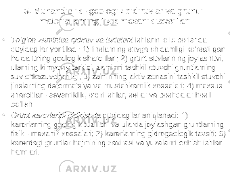 3. Muhandislik - geologik qidiruvlar va gruntli materiallarning fizik-mexanik tavsiflari • To’g’on zaminida qidiruv va tadqiqot ishlarini olib borishda quyidagilar yoritiladi: 1) jinslarning suvga chidamligi ko’rsatilgan holda uning geologik sharoitlari; 2) grunt suvlarining joylashuvi, ularning kimyoviy tarkibi, zaminni tashkil etuvchi gruntlarning suv o’tkazuvchanligi; 3) zaminning aktiv zonasini tashkil etuvchi jinslarning deformatsiya va mustahkamlik xossalari; 4) maxsus sharoitlar - seysmiklik, o’pirilishlar, sellar va boshqalar hosil bo’lishi. • Grunt karerlarini qidirishda quyidagilar aniqlanadi: 1) karerlarning geologik tuzilishi va ularda joylashgan gruntlarning fizik - mexanik xossalari; 2) karerlarning gidrogeologik tavsifi; 3) karerdagi gruntlar hajmining zaxirasi va yuzalarni ochish ishlari hajmlari. 