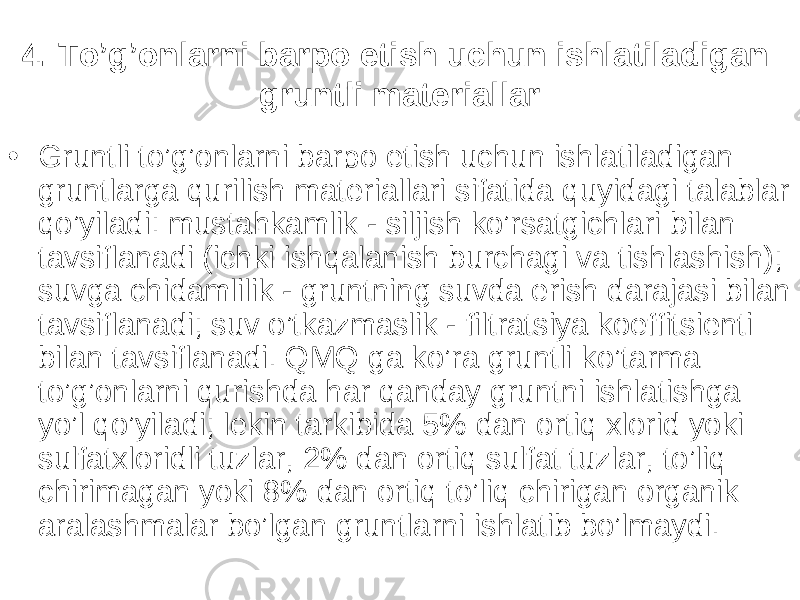 4. To’g’onlarni barpo etish uchun ishlatiladigan gruntli materiallar • Gruntli to’g’onlarni barpo etish uchun ishlatiladigan gruntlarga qurilish materiallari sifatida quyidagi talablar qo’yiladi: mustahkamlik - siljish ko’rsatgichlari bilan tavsiflanadi (ichki ishqalanish burchagi va tishlashish); suvga chidamlilik - gruntning suvda erish darajasi bilan tavsiflanadi; suv o’tkazmaslik - filtratsiya koeffitsienti bilan tavsiflanadi. QMQ ga ko’ra gruntli ko’tarma to’g’onlarni qurishda har qanday gruntni ishlatishga yo’l qo’yiladi; lekin tarkibida 5% dan ortiq xlorid yoki sulfatxloridli tuzlar, 2% dan ortiq sulfat tuzlar, to’liq chirimagan yoki 8% dan ortiq to’liq chirigan organik aralashmalar bo’lgan gruntlarni ishlatib bo’lmaydi. 