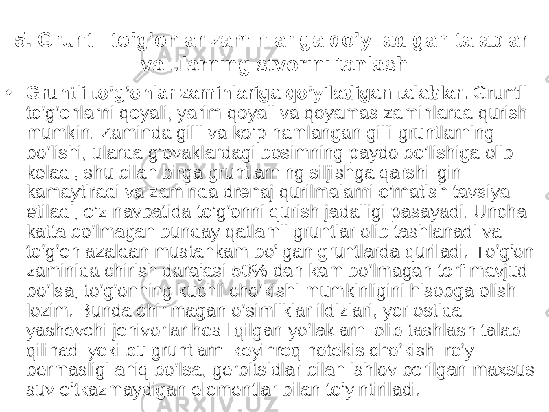 5. Gruntli to’g’onlar zaminlariga qo’yiladigan talablar va ularning stvorini tanlash • Gruntli to’g’onlar zaminlariga qo’yiladigan talablar. Gruntli to’g’onlarni qoyali, yarim qoyali va qoyamas zaminlarda qurish mumkin. Zaminda g illi va ko’p namlangan gilli gruntlarning bo’lishi, ularda g’ovaklardagi bosimning paydo bo’lishiga olib keladi, shu bilan birga gruntlarning siljishga qarshiligini kamaytiradi va zaminda drenaj qurilmalarni o’rnatish tavsiya etiladi, o’z navbatida to’g’onni qurish jadalligi pasayadi. Uncha katta bo’lmagan bunday qatlamli gruntlar olib tashlanadi va to’g’on azaldan mustahkam bo’lgan gruntlarda quriladi. To’g’on zaminida chirish darajasi 50% dan kam bo’lmagan torf mavjud bo’lsa, to’g’onning kuchli cho’kishi mumkinligini hisobga olish lozim. Bunda chirimagan o’simliklar ildizlari, y er ostida yashovchi jonivorlar hosil qilgan yo’laklarni olib tashlash talab qilinadi yoki bu gruntlarni keyinroq notekis cho’kishi ro’y bermasligi aniq bo’lsa, gerbitsidlar bilan ishlov berilgan maxsus suv o’tkazmaydigan elementlar bilan to’yintiriladi. 