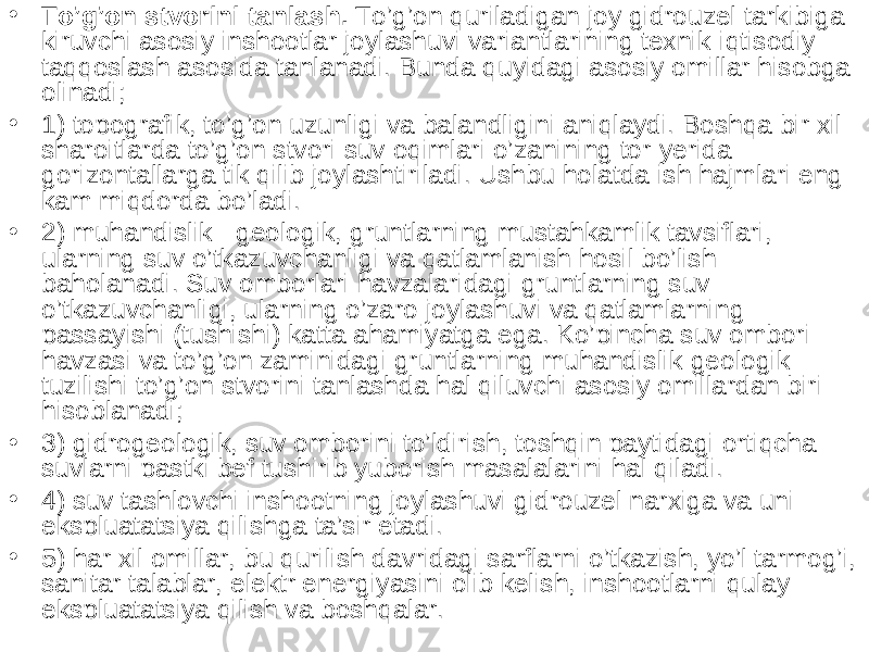 • To’g’on stvorini tanlash. To’g’on quriladigan joy gidrouzel tarkibiga kiruvchi asosiy inshootlar joylashuvi variantlarining texnik-iqtisodiy taqqoslash asosida tanlanadi. Bunda quyidagi asosiy omillar hisobga olinadi; • 1) topografik, to’g’on uzunligi va balandligini aniqlaydi. Boshqa bir xil sharoitlarda to’g’on stvori suv oqimlari o’zanining tor y erida gorizontallarga tik qilib joylashtiriladi. Ushbu holatda ish hajmlari eng kam miqdorda bo’ladi. • 2) muhandislik - geologik, gruntlarning mustahkamlik tavsiflari, ularning suv o’tkazuvchanligi va qatlamlanish hosil bo’lish baholanadi. Suv omborlari havzalaridagi gruntlarning suv o’tkazuvchanligi, ularning o’zaro joylashuvi va qatlamlarning passayishi (tushishi) katta ahamiyatga ega. Ko’pincha suv ombori havzasi va to’g’on zaminidagi gruntlarning muhandislik-geologik tuzilishi to’g’on stvorini tanlashda hal qiluvchi asosiy omillardan biri hisoblanadi; • 3) gidrogeologik, suv omborini to’ldirish, toshqin paytidagi ortiqcha suvlarni pastki bef tushirib yuborish masalalarini hal qiladi. • 4) suv tashlovchi inshootning joylashuvi gidrouzel narxiga va uni ekspluatatsiya qilishga ta’sir etadi. • 5) har xil omillar, bu qurilish davridagi sarflarni o’tkazish, yo’l tarmog’i, sanitar talablar, elektr energiyasini olib kelish, inshootlarni qulay ekspluatatsiya qilish va boshqalar. 